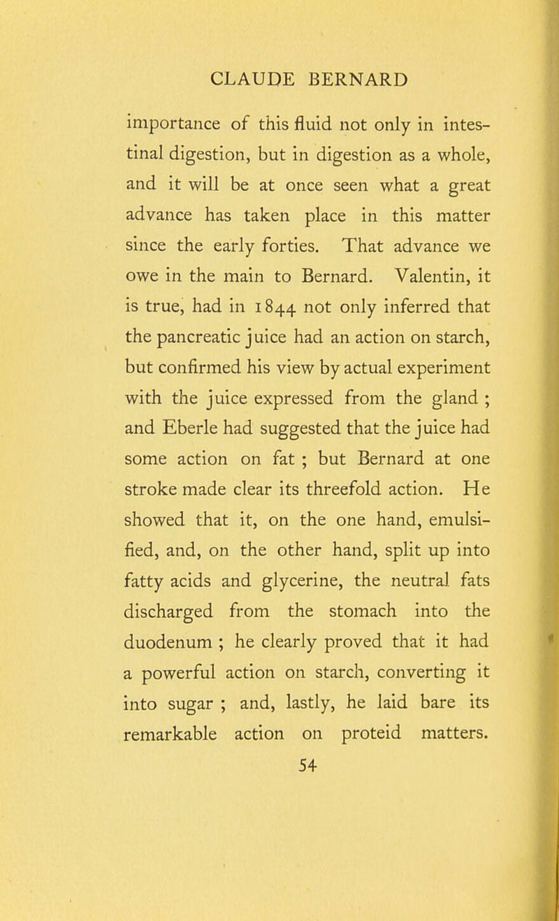 importance of this fluid not only in intes- tinal digestion, but in digestion as a whole, and it will be at once seen what a great advance has taken place in this matter since the early forties. That advance we owe in the main to Bernard. Valentin, it is true, had in 1844 not only inferred that the pancreatic juice had an action on starch, but confirmed his view by actual experiment with the juice expressed from the gland ; and Eberle had suggested that the juice had some action on fat ; but Bernard at one stroke made clear its threefold action. He showed that it, on the one hand, emulsi- fied, and, on the other hand, split up into fatty acids and glycerine, the neutral fats discharged from the stomach into the duodenum ; he clearly proved that it had a powerful action on starch, converting it into sugar ; and, lastly, he laid bare its remarkable action on proteid matters.