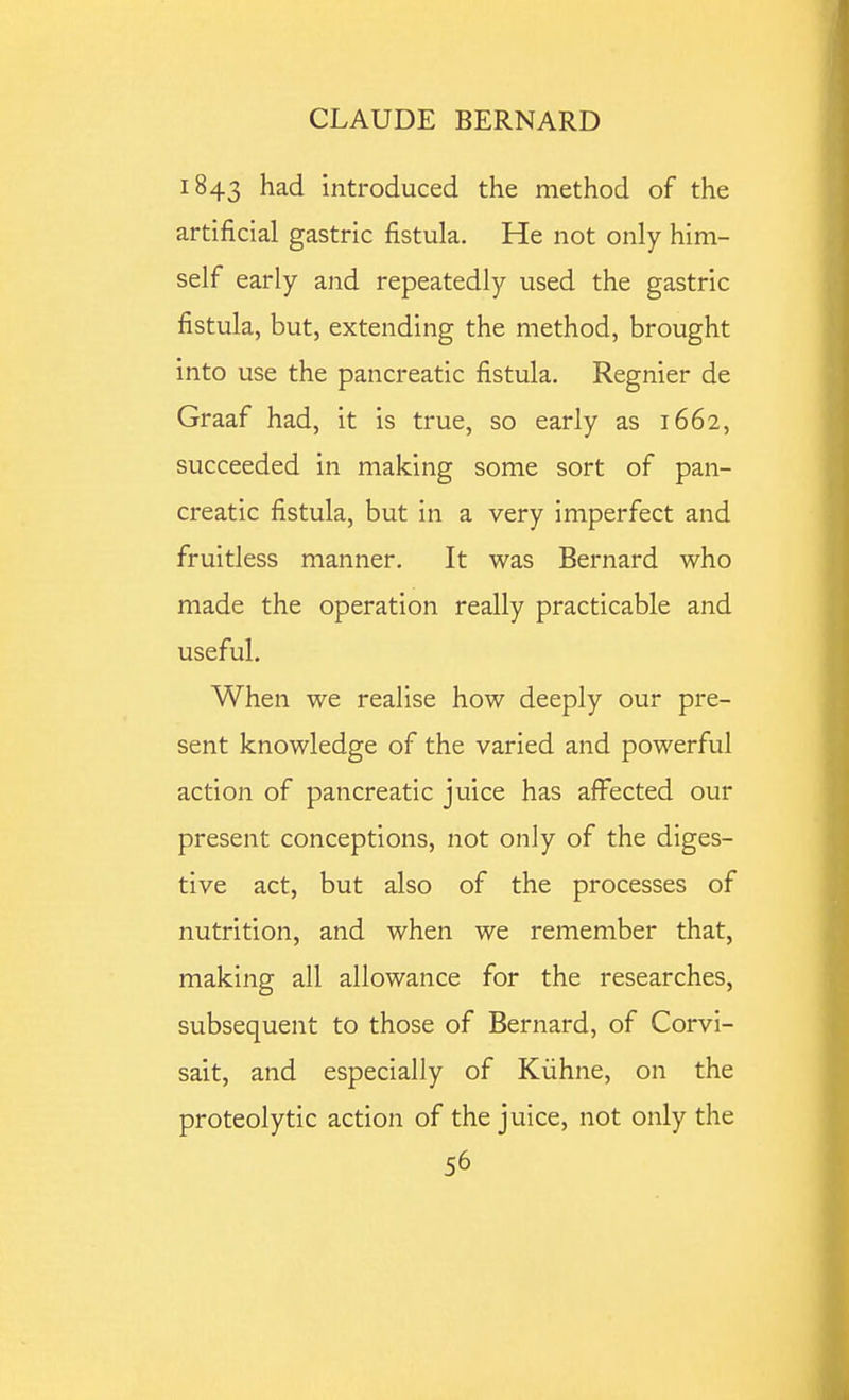 1843 had introduced the method of the artificial gastric fistula. He not only him- self early and repeatedly used the gastric fistula, but, extending the method, brought into use the pancreatic fistula. Regnier de Graaf had, it is true, so early as 1662, succeeded in making some sort of pan- creatic fistula, but in a very imperfect and fruitless manner. It was Bernard who made the operation really practicable and useful. When we realise how deeply our pre- sent knowledge of the varied and powerful action of pancreatic juice has affected our present conceptions, not only of the diges- tive act, but also of the processes of nutrition, and when we remember that, making all allowance for the researches, subsequent to those of Bernard, of Corvi- sait, and especially of Kiihne, on the proteolytic action of the juice, not only the