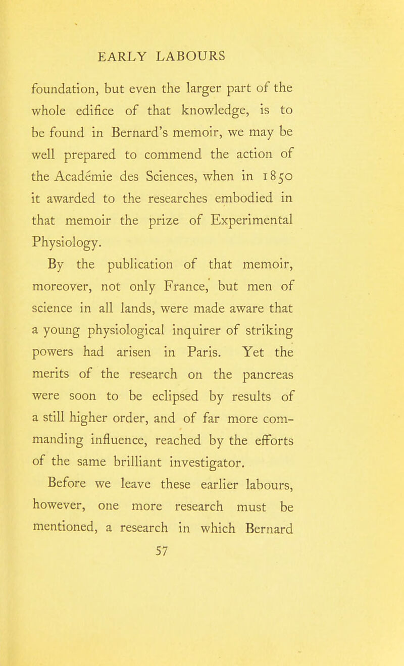 foundation, but even the larger part of the whole edifice of that knowledge, is to be found in Bernard's memoir, we may be well prepared to commend the action of the Academie des Sciences, when in 1850 it awarded to the researches embodied in that memoir the prize of Experimental Physiology. By the publication of that memoir, moreover, not only France, but men of science in all lands, were made aware that a young physiological inquirer of striking powers had arisen in Paris, Yet the merits of the research on the pancreas were soon to be eclipsed by results of a still higher order, and of far more com- manding influence, reached by the ejfforts of the same brilliant investigator. Before we leave these earlier labours, however, one more research must be mentioned, a research in which Bernard