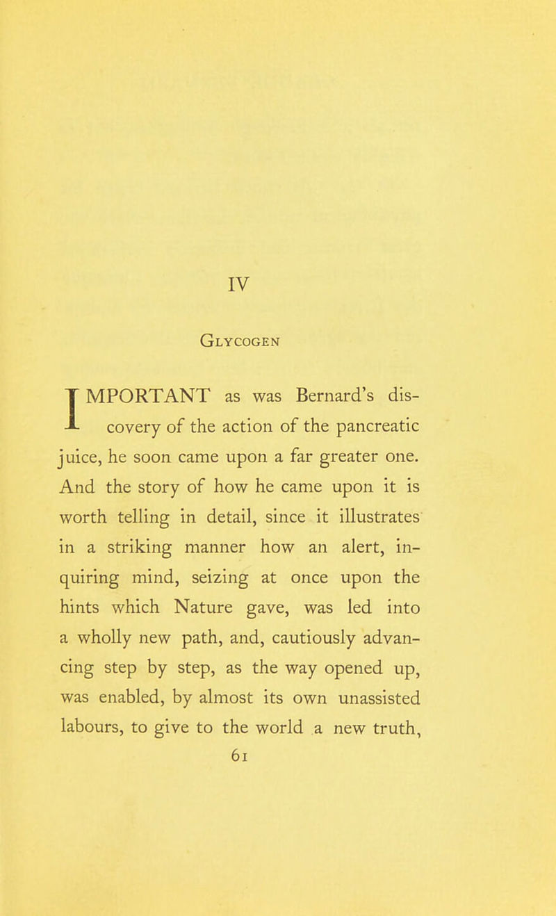 IV Glycogen IMPORTANT as was Bernard's dis- covery of the action of the pancreatic juice, he soon came upon a far greater one. And the story of how he came upon it is worth telling in detail, since it illustrates in a striking manner how an alert, in- quiring mind, seizing at once upon the hints which Nature gave, was led into a wholly new path, and, cautiously advan- cing step by step, as the way opened up, was enabled, by almost its own unassisted labours, to give to the world a new truth, 6i