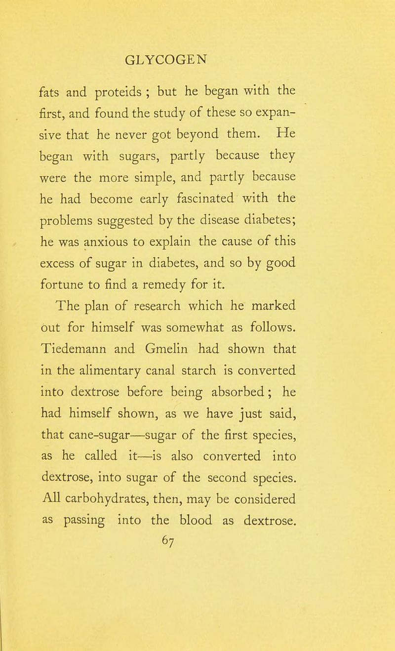 fats and proteids ; but he began with the first, and found the study of these so expan- sive that he never got beyond them. He began with sugars, partly because they were the more simple, and partly because he had become early fascinated with the problems suggested by the disease diabetes; he was anxious to explain the cause of this excess of sugar in diabetes, and so by good fortune to find a remedy for it. The plan of research which he marked but for himself was somewhat as follows. Tiedemann and Gmelin had shown that in the alimentary canal starch is converted into dextrose before being absorbed; he had himself shown, as we have just said, that cane-sugar—sugar of the first species, as he called it—is also converted into dextrose, into sugar of the second species. All carbohydrates, then, may be considered as passing into the blood as dextrose.