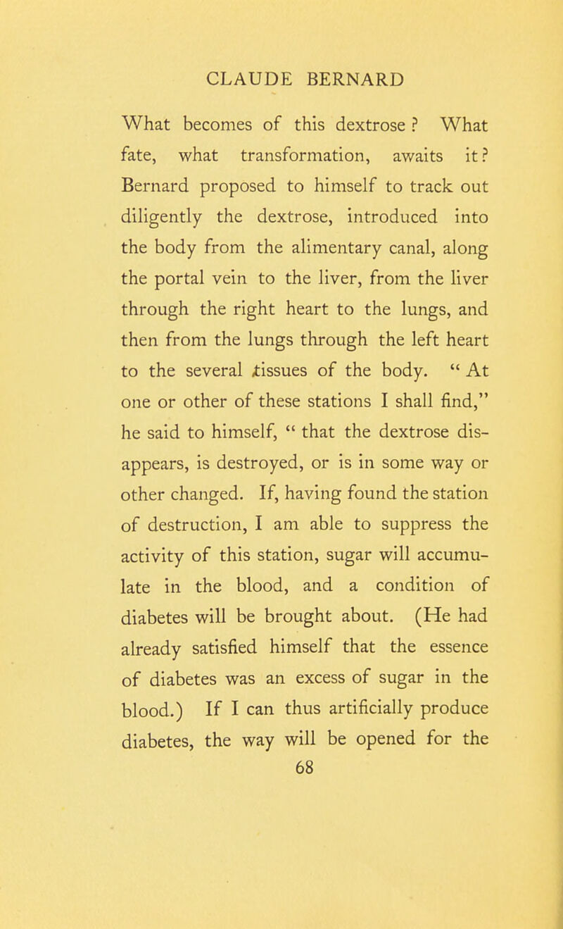 What becomes of this dextrose ? What fate, what transformation, awaits it? Bernard proposed to himself to track out diligently the dextrose, introduced into the body from the alimentary canal, along the portal vein to the liver, from the liver through the right heart to the lungs, and then from the lungs through the left heart to the several tissues of the body.  At one or other of these stations I shall find, he said to himself,  that the dextrose dis- appears, is destroyed, or is in some way or other changed. If, having found the station of destruction, I am able to suppress the activity of this station, sugar will accumu- late in the blood, and a condition of diabetes will be brought about. (He had already satisfied himself that the essence of diabetes was an excess of sugar in the blood.) If I can thus artificially produce diabetes, the way will be opened for the