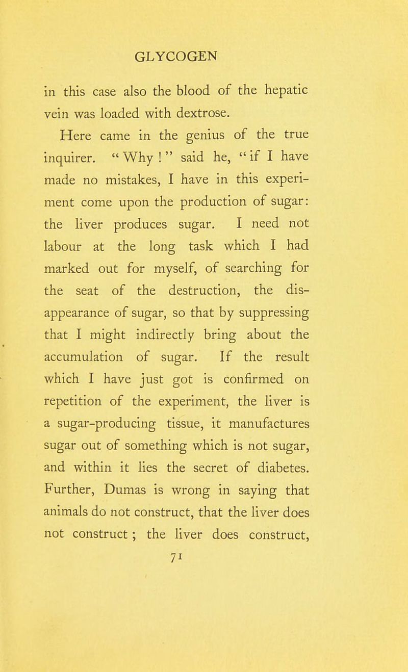 in this case also the blood of the hepatic vein was loaded with dextrose. Here came in the genius of the true inquirer. Why ! said he, if I have made no mistakes, I have in this experi- ment come upon the production of sugar: the liver produces sugar. I need not labour at the long task which I had marked out for myself, of searching for the seat of the destruction, the dis- appearance of sugar, so that by suppressing that I might indirectly bring about the accumulation of sugar. If the result which I have just got is confirmed on repetition of the experiment, the liver is a sugar-producing tissue, it manufactures sugar out of something which is not sugar, and within it lies the secret of diabetes. Further, Dumas is wrong in saying that animals do not construct, that the liver does not construct; the liver does construct,