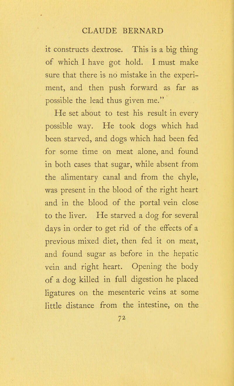 it constructs dextrose. This is a big thing of which I have got hold. I must make sure that there is no mistake in the experi- ment, and then push forward as far as possible the lead thus given me. He set about to test his result in every possible way. He took dogs which had been starved, and dogs which had been fed for some time on meat alone, and found in both cases that sugar, while absent from the alimentary canal and from the chyle, was present in the blood of the right heart and in the blood of the portal vein close to the liver. He starved a dog for several days in order to get rid of the effects of a previous mixed diet, then fed it on meat, and found sugar as before in the hepatic vein and right heart. Opening the body of a dog killed in full digestion he placed ligatures on the mesenteric veins at some little distance from the intestine, on the
