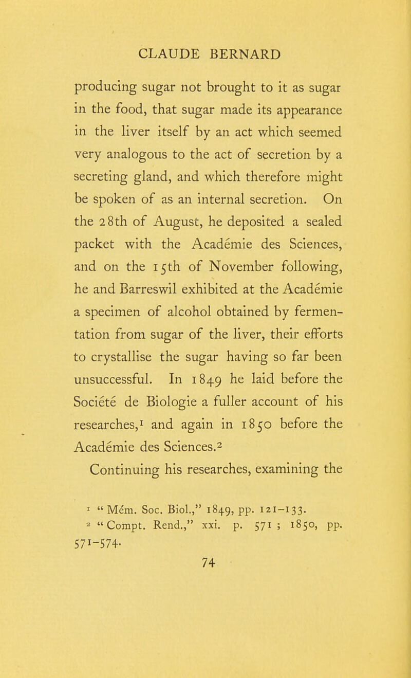 producing sugar not brought to it as sugar in the food, that sugar made its appearance in the liver itself by an act which seemed very analogous to the act of secretion by a secreting gland, and which therefore might be spoken of as an internal secretion. On the 28th of August, he deposited a sealed packet with the Academie des Sciences, and on the 15 th of November following, he and Barreswil exhibited at the Academie a specimen of alcohol obtained by fermen- tation from sugar of the liver, their efforts to crystallise the sugar having so far been unsuccessful. In 1849 he laid before the Societe de Biologic a fuller account of his researches, I and again in 1850 before the Academie des Sciences.^ Continuing his researches, examining the 1 Mem. Soc. Biol., 1849, pp. 121-133. 2 Compt. Rend., xxi. p. 571 ; 1850, pp. 571-574-