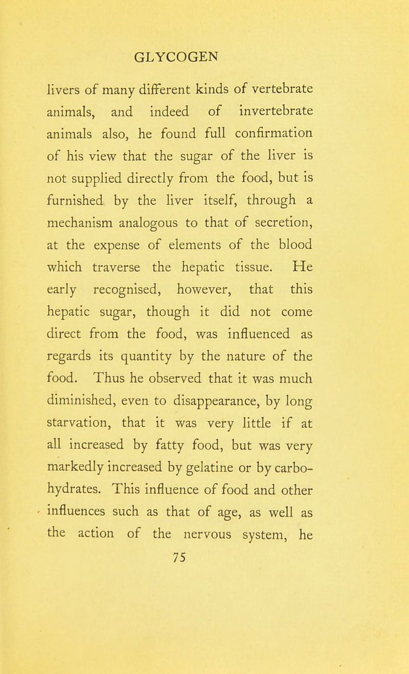 livers of many different kinds of vertebrate animals, and indeed of invertebrate animals also, he found full confirmation of his view that the sugar of the liver is not supplied directly from the food, but is furnished by the liver itself, through a mechanism analogous to that of secretion, at the expense of elements of the blood which traverse the hepatic tissue. He early recognised, however, that this hepatic sugar, though it did not come direct from the food, was influenced as regards its quantity by the nature of the food. Thus he observed that it was much diminished, even to disappearance, by long starvation, that it was very little if at all increased by fatty food, but was very markedly increased by gelatine or by carbo- hydrates. This influence of food and other influences such as that of age, as well as the action of the nervous system, he