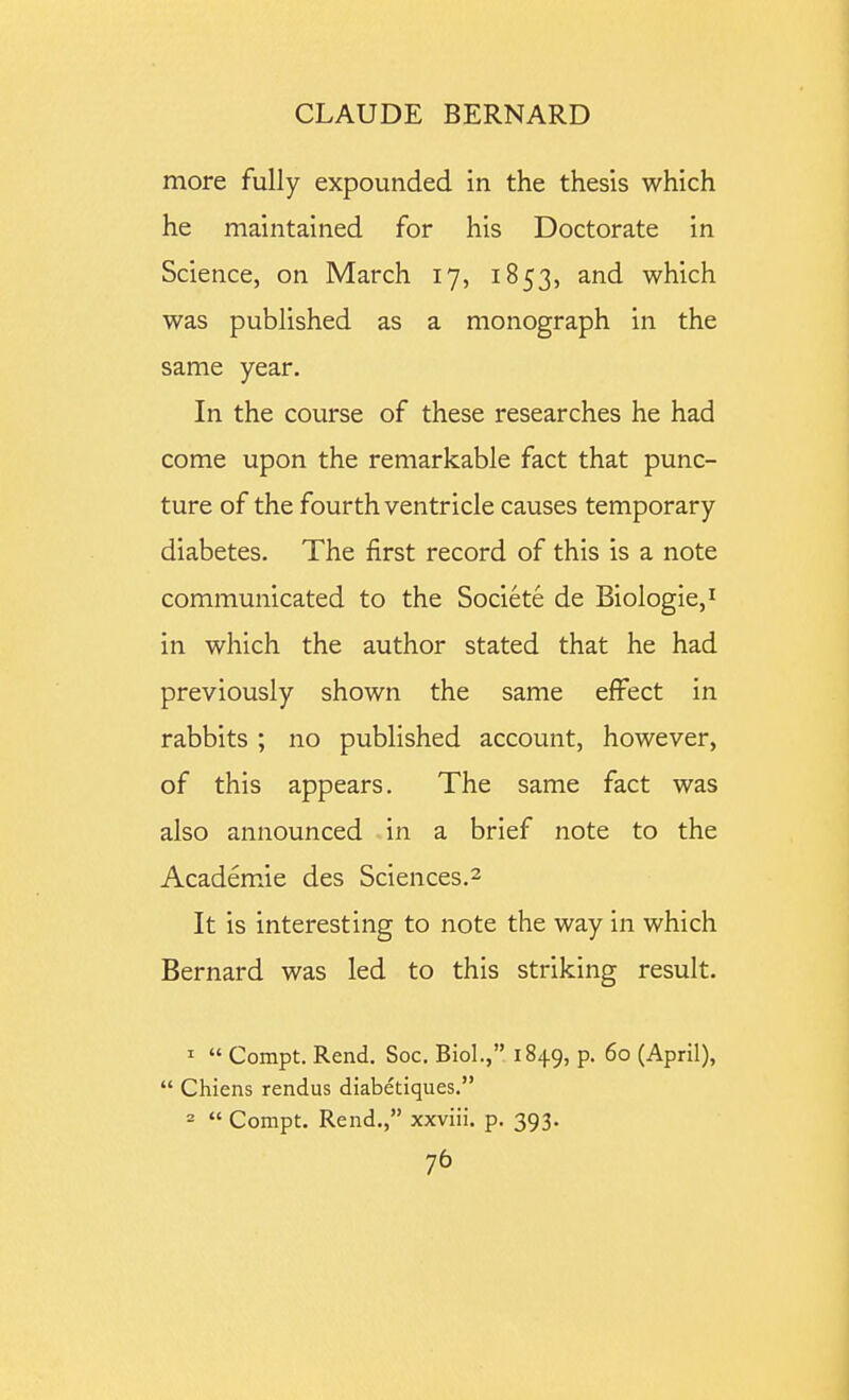 more fully expounded in the thesis which he maintained for his Doctorate in Science, on March 17, 1853, and which was published as a monograph in the same year. In the course of these researches he had come upon the remarkable fact that punc- ture of the fourth ventricle causes temporary diabetes. The first record of this is a note communicated to the Societe de Biologic,^ in which the author stated that he had previously shown the same effect in rabbits ; no published account, however, of this appears. The same fact was also announced in a brief note to the Academ.ie des Sciences.2 It is interesting to note the way in which Bernard was led to this striking result. 1  Compt. Rend. Soc. Biol., 1849, p. 60 (April),  Chiens rendus diabetiques. 2  Compt. Rend., xxviii. p. 393. 1^