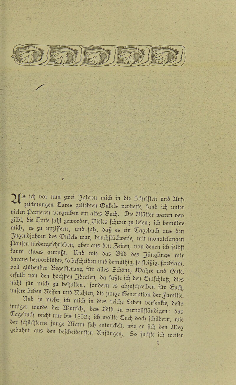 2J^Is id? Dor nun 51001 jal?rcn mid? in 6ie Sci^rtflen unb 2Iuf= jetd^nungen (Eures geliebten ©nfels oerticfle, fanb idj unter Dielen papieren oergraben ein altes Bud?. Die Blätter roaren Der= gilbt, 6ie ©nte faljl getcorben,,Mieles fdjroer 5U lefen; id? bemüljte mid?, CS 5u entsiffcrn, unb fal?, baf es ein tTagebud) aus bcn 3ugenbja^ren bes 0nfels toar, brud^ftüdioeife, mit monatelangen paufen ntebergefd?riebcn, aber aus ben Reiten, oon benen id? felbft faum etioas geteuft. Unb roie bas Bilb bes 3ünglings mir baraus I^eroorblüljte, fo befdjeiben unb bcmütFjig, fo ficitig, ftrebfam DoU glüljenber Begeifterung für aUes Sd^öne, IDaFjre unb ®ute' erfuUt oon ben I?ödjften Obealen, ba fafte id? ben €nt[c^Iu#, bies md)t für mid? 5U beljaltcn, fonbern es absufdireiben für €ud) unfere lieben Heffen unb Hid^ten, bie junge Generation ber^amilic _ Unb ]e mel?r. id? midj in bies reidje £ebcn oerfenfte bcfto tnmger u^urbe ber IPunfd,, bas Bilb oerooUftanbigen': bas ^agebuc^ retdjt nur bis 1852; idj tooUte €udj boA fdnibcrn, toie be fdjud^terne junge UTann fid, entu^icfelt, une er fid, bcn iPeg gcbaf^nt aus ben befd^nbenften ^Infangen,, So fudjte id? u^cite^