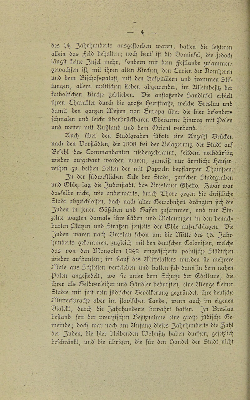 'bcs {ik. ^al-ji-l^mbcxis ausgcftovbcn toarcn, Ijattcn bie Idjlcren allein bas ^clb bcljallcn; nod7 Ijout'ift 6ic Dominfd, bic jcbodj längft Feine 3nfcl ineljr, fonbcrn mit bem ;fcftlanbc sufammcn- gcroadjfen ift, mit iFjrcn alten Kirdjen, bcn Curien ber Domljcrrn unb bem Bifd^ofspalafl, mit bcn I^ofpitälern unb frommen Stif. tungen, allem roeltlid^cn £cben abgerDcnbet, im 2lllcinbeft^ ber fatfjolifdjen Kird^c geblieben. Die anftofenbe Sanbinfel crijiclt ifjren Ctjarafter burd) bie grofe i)eerftrafe, rocldje Breslau unb bamit ben gan5en IPcften oon (Europa über bie Ijicr befonbcrs fdjmalen unb Icidjt überbrüdbaren Oberarme Ijinaieg mit Polen unb rociter mit Kuflanb unb bem 0rient oerbanb. 2Iudj über bcn Stabtgraben füljrte eine 7Xnial}l Brüden nad7 bcn Dorftäbten, bic \808 bei ber Belagerung ber Stabt auf BefeF}! bes (Eommanbanten niebergcbrannt, feitbem notljbürftig mieber aufgebaut roorben roaren, sumeift nur armlidjc f)dufer= reiljen 5U beiben Seiten ber mit pappeln bcpflansten Cljauffcen. jn ber fübn?cftlid}cn (£de ber Stabt, ju^ifdjcn Stabtgraben unb (Dl}U, lag bie 3ubenftabt, bas Breslauer (Sfjetto. ^wat war basfclbc nidjt, vok anbcrmärts, burd} Cfjorc gegen bic djriftlidje Stabt abgefd]Ioffcn, bod^ nadj alter (5erooIjnI}eit brängten ftdj bic 3uben in jenen @äfd]en unb ©äffen 5ufammen, unb nur (£in= jelne magten bamals iljre £äben unb IDoIjnungcn in bcn benadj= barten piä^en unb Strafen jenfcits ber 0I]Ie aufjufdjlagen. Die 3ubcn maren nac^ Breslau fd]on um bic IHitte bes \5. J^h^' Ijunbcrts gefommen, sugicid? mit bcn beutfd]en (Eoloniflen, roeldjc bas Don ben UTongoIen 112^2 eingcäfdjerte poInifd]e Stäbtdjen ibieber aufbauten; im £auf bes IHittcIaltcrs rourben fic mcljrere ZlTale aus Sd7lcfien Dcrtrieben unb Ijattcn ftdj bann in bem naljcn Polen angefiebclt, roo fie unter bem Sdjufee ber (£bclleute, bie iljrer als (ScIbDcrleiFjcr unb £)änbler beburften, eine llTcnge fleincr Stäbte mit faft rein jübifd^er BcDÖlferung gegrünbet, ifjrc beutfdjc ITfutterfpradje aber im flaDifdjcn €anbe, roenn aud} im eigenen Dialeft, burdj bie 3'^^?^'^?ui^^2i^t<^ berpaljrt Ijatten. jn Breslau bcftanb feit ber preufifdjen Befiljuafjme eine grofe jübifdje (5e= mcinbc; bod^ toar nodj am Einfang biefes 3'3^?rl]unberts bie ^al-)l ber 3u^en, bk Ijier bicibcnbcn Ifoljnfil^ Ijabcn burften, gefe^Iidj befdjränft, unb bic übrigen, bie für ben f^anbel ber Stabt nid)t
