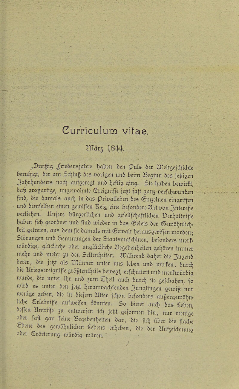 Curriculum vitae. Znär5 \8^(\, „Dreifig ^rtebensjaljrc Ijabcn ben Puls ber lüeltgefdjidjtc bcruljigt, ber am Sd)lü^ bcs Dorigcn unb beim Beginn bes je^igcn 3aljrl}unberts nod} aufgeregt unb Ijefttg ging. Sic Ijaben beroirft, baf grofartige, ungemoljnte €reigniffe je^t faft gans Derfd^ujunben fmb, bie bamals audj in bas prioatleben bes Sinjcincn eingriffen unb bemfelbcn einen gemiffen Hcis, eine bcfonbere 2trt Don Jntereffe Derlieljcn. Unferc bürgcriidjen unb gefeUfdjaftlidjen Dcrijaltniffe Ijabcn ftd} georbnet unb ftnb »iebcr in bas 6eleis ber (Seu)öl]nlid?= feit getreten, aus bem fte bamals mit ©eroalt Ijerausgcriffen roorben; Störungen unb J)emmungen ber Staatsmafdjinen, bcfonbers merf' irürbige, glüdlidje ober unglüdlic^e Begebcnfjeitcn geijören immer mcljr unb mel^r 5U ben 5eltenl?eiten. rDär]rcnb baljcr bie 3ugcnb berer, bie je^t als HTänner unter uns leben unb loirfen, burdj bie Kriegscreigniffe gröftentl^eils beroegt, erfdjütlert unb mcrfroürbig lüurbe, bie unter iljr unb sum Cfjeil aud? burd^ fte gcfdjat^cn, fo lüirb es unter ben je^t Ijcranroadjfenben Jünglingen gcroif nur wenige geben, bie in biefem Hlter fdjon bcfonbers au0crgcroöljn= Itdje (gricbniffe aufrocifcn fönnten. So bietet audj bas £ebcn beffcn Umriffe 5U entwerfen id^ jeljt gcfonncn bin, nur wenige ober faft gar feine Begcbenl]citen bar, bie fid? über bic fladjc (£bene bes gcroöljnlidjcn Gebens crijeben, bie ber ^tufjcidjnung ober (Erörterung loürbig wären. '