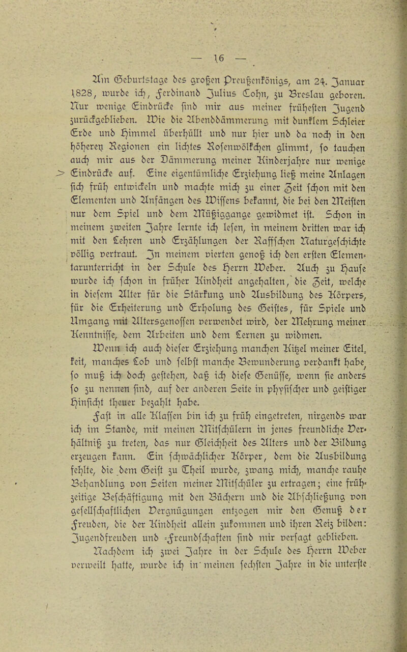 — \6 — ^in (ßcburlstagc bcs großen prcu[;cnföni9S, am 2^^. 3anuar \828, würbe id), ^crbinanb ^^Wus dol^n, ju Breslau geboren. Hur rocnige (Embrücfe fmb mir aus meiner früljeften 3ugenb jurücfgeblieben. lt)ie bic ^Ibenbbämmerung mit bunficm Sdjieicr (£rbe unb ^immel überljüllt unb nur Ijier unb ba nodj in bcn fjöljeretj Hegionen ein lid^tcs Hofenuiölfd^en glimmt, fo taudjen audj mir aus ber Dämmerung meiner Kinberjaljre nur n?enige > €inbrücfe auf. €ine eigentümlidje (£r5ieljung lief meine Einlagen ftdj früJj enttDi(fcIn unb madjte midj 5U einer ^eit fdjon mit bcn €Iementen unb 2Infängen bes IPiffens befannt, bic bei ben iTleiften nur bcm Spiel unb bem IHüfiggange gcroibmct tft. Sdjon in meinem ^meitcn 3<^^?re lernte \d) lefen, in meinem brittcn roar \ii mit ben Seljren unb (£r5afjlungen ber Hafffcijen Haturgefd}i<^tc oöllig Dcrtraut. Ttieinem nierten genof id] bcn erften (£Iemen= tarunterridjt in ber Sdjulc bes ^errn XDeber. 2tud) 5U ^aufc rourbc id) fdjon in früljer Kinbljcit angeFjalten, bic geit, rocldje in biefcm Hilter für bic Stärfung unb Ztusbilbung bes Körpers, für bie (Srijeiterung unb (£rIjoIung bes (Seiftcs, für Spiele unb Umgang rrrit 2IItcrsgenoffen Derroenbet roirb, ber XTccI^rung meiner Kenntniffe, bem ^Irbeiten unb bem Semen 5U roibmcn. IDenn id? aud] biefer (£r5icl]ung mandjen jKi^el meiner €iteL feit, mandjcs £ob unb felbft mandje Bcrounbcrung Dcrbanft Ijabe^ fo muf idj bodj geftcl^en, baf idj biefe (Senüffc, tr>enn fic anbers fo 5u nennen fmb, auf ber anberen Seite in pljyfifdjcr unb geiftiger £}inftd]t tljeuer be^al^It tjabe. ^aft in alle Klaffen bin idj 5U frülj eingetreten, nirgenbs roar idj im Stanbe, mit meinen 2.1Titfd]üIern in jenes freunblidje Der» fjültnif 5U treten, bas nur (5Ieid]I]eit bes Hilters unb ber Bilbung er5eugen fann. (£in fd]it)äd]Iid}cr Körper, bem bic 21usbilbung feljite, bic bcm ®cift 5U Cfjeil rourbe, jiDang midj, mandjc rauljc Beljanblung non Seiten meiner ÜTitfd^üIer 5U ertragen; eine früfj« jcitigc Bcfd)äftigung mit bcn Büdnern unb bic 21bfdjliefung oon gefellfdjaftlidjen Vergnügungen entzogen mir bcn (Senuf ber ^reuben, bie ber Kinbljcit allein 5ufommcn unb ifjrcn Heij bilbcn: 3ugenbfreuben unb =5rcunbfd]aften fmb mir Dcrfagt geblieben. Xiad}bcm idj ^ivd J)'^l}vc in ber Sdjulc bes J)errn IPcber Dcripcilt fjatte, würbe idj in'meinen fcd)flen 3'^^)'^c in bie untcrflc