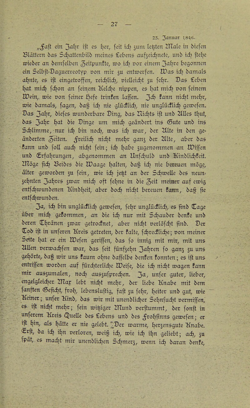 23. 3'^'^ XS'k'i- „ßcL\t ein 3af?r tft es ijec, feit xd} 5urn Ickten ZTTalc in öiefcn Blättern bas Sci^attenbilö meines Gebens aufjeicfjnetc, un6 id? [tefjc toieber an öemfelben ^eitpiinfte, wo xd} vot einem ^aljvt begonnen ein 5eIb[t=DaguerreotYP von mir 5U enttcerfen. IDas idj bamals a^nte, es ift eingetroffen, reicijtidj, cielleid^t ju fcJjr. Das £eben fjat mic^ fi^ort an feinem l^eldje nippen, es l}at midj oon feinem IDein,. toie üon feiner £jefe trinfen laffen. J)df farxrx niijt mefjr, toie bamals, fagen, baf ic^ nie glücflic^, nie unglücfUdj getr>efen. Das 3afjr, biefes iDunberbare Ding, bas Zcicfjts ift unb ZtUes tljut, bas ^aijv i}at bie Dinge um midj geänbert ins 0ute unb ins Scijlimme,-nur tc^ bin nod), was xdj wat, ber 2tlte in ben ge^ änberten ^tten. freilief; nic^t meJjr ganj ber Ztlte, aber bas -fann unb foU aud^ nic^t fein; idj i}abi 5ugenommen an IDiffen unb €rfal?rungen, abgenommen an Unfdjulb unb Kinblidjfeit. ZTIöge [xd} Bcibes bie IDaage tjalten, ba'l icfj nie bereuen möge, alter geroorben 5U fein, roie xdf je^t an ber Sd^toelle bes neun= 5ef?nten 3a{^res 5rDar mid^ oft feljne in bie ^eit meimrr auf eroig entfdjrounbenen Kinbl^eit, aber bocf? nic^t bereuen famt, baf ftc entfdjrounben. 3a, xd} bin unglücflid? geroefen, fel?r unglücflid?, es fmb Cage über micf^ gefommen, an bie xd} nur mit Sdjauber bcnfe unb beren Cf^ränen 5roar getrodnet, aber nicf^t Derlöfdjt jtnb. Der Cob ift in unferen Kreis getreten, ber falte, fdjrecflidje; Don meiner Seite i}at er ein IDefen geriffen, bas fo innig mit mir, mit uns Zilien oerroacfjfen roar, bas feit fünfsefjn ^al}tin fo gans 5U uns gefjörte, baf roir uns faum ofjne baffelbe benfcn fonnten; es ift uns entriffen roorben auf fürdjterltdje IDeife, bie xd} nxd}t roagen fann mir aus5umalen, nod} au55ufprec^en. ^a, unfer guter, lieber, engelgleidjer ITTaf lebt nid^t meEjr, ber liebe Knabe mit bem fanften ©efidjt, frof?, lebensluftig, faft 3U fe{?r, Jjeiter unb gut, rote Keiner; unfer Kinb, bas roir mit unenblid^er Seljnfudjt oermiffen, es ift nidjt mef^r; fein roi^igcr 2TTunb oerftummt, ber fonft in unferem Kreis QueUe bes Gebens unb bes ^rofjftnns geroefen; er ift t?in, als I^atte er nie gelebt. ~Dcr roarme, tjerjensgute Knabe. €rft, ba xd} xi}n oerloren, roeif xd), roie xd} xi}n geliebt; ad}, 3U fpät, es madjt mir unenblidjen Schmers, roenn xd} baran benfe,