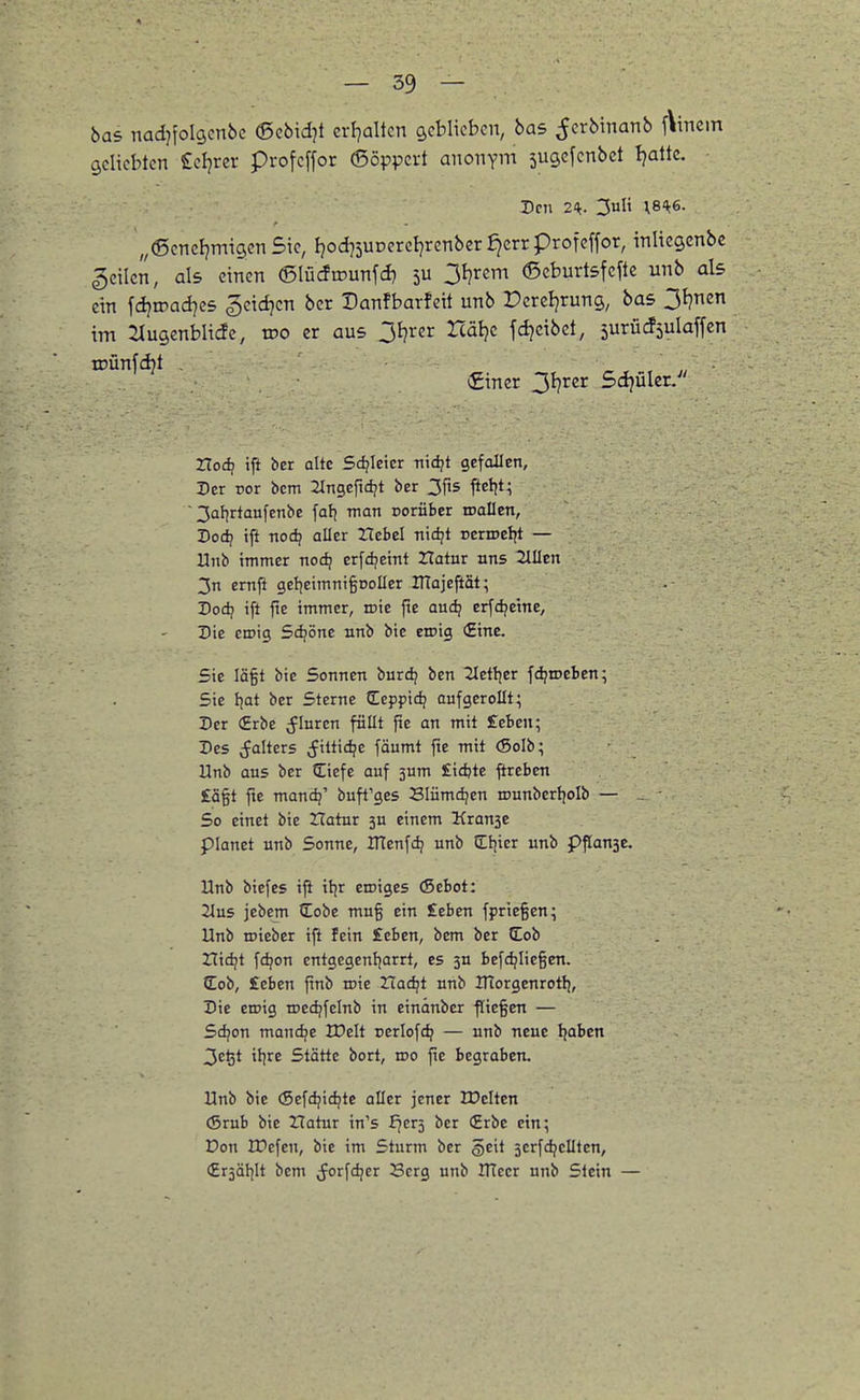 bas nadjfolgcnbc ©ebidjt crFjaltcn geblieben, bas ^erbinanb f\incm geliebten Seigrer profeffor 6öppcrt anonym sugefcnbet Ijattc. Den 2^. 3uH ;84;6. „©encfjmigen Sie, fjod75urerct)renbcr ^errprofeffor, inlicgcnbc geilen, als einen ©Iücfu>unfd} 3F)rem 6cburt5fcftc unb als cm fdjroadjes geidjcn bcr Danfbarfeit unb Percljruns, bas 3f?nen im ^(ugenblicfc, tDO er aus Oljrcr rcätjc fd^cibet, surücfsulaffcn tDÜnfd}t , ^ , , j, Siner 31}rer Sojüler/' ZToc^ iii ber alte Sdjicicr Tiid?t gefallen. Der ror bcm ilngefidjt ber 3fis ftetit; 3af)rtaufenbe fatj man Dorüber roallen, Pod? ift nodj aller Hebel nidjt vtivotiit — Unb immer nod) erfdjeint Hatur nns 2lIIcn 3n emfl gel^eimnigtioller ITTajefiät; Dod) ift fie immer, roie fte audj erfdjeine, Die eroig Sdjönc nnb bie eroig (Eine. Sie lägt bie Sonnen burdj ben 2letljer fd?roeben; Sie i\at ber Sterne Ceppic^ aufgerollt^ Ber (Erbe ^luren füllt fie an mit £ebcn; Des ;falters (fittidjc fäumt fie mit (Soib; Unb aus ber Ciefe auf 3um fidjte ftrebcn £S§t fte mancij' buft'ges Blümdjen rounbcrijoib — , So einet bie Zlatur 3U einem Krause planet unb Sonne, ITtcnfd; unb Cf^ier unb p^anse. Unb biefes ift it)r eroiges (Sebot: 2lus jebem (Eobe mu§ ein £eben fprie§en; Unb roieber ifi fein £eben, bem ber Cob Hidjt fc^on cntgegenfjarrt, es ju befdjlie§en. Cob, £eben finb roie Xlaäji unb ITtorgcnrotli, Die eroig roedjfelnb in einänber ffiegen — Sdjon mand?e n?elt rerlofdj — unb neue Ijaben 3c^t iljre Stätte bort, roo fie begraben. Unb bie (Sefdjidjte aller jener UJclten (Srub bie Tlatnr in's f7cr5 bcr (Erbe ein; Don Kiefen, bie im Sturm ber §eit serfdjcUten, Crsäljlt bem (Jorfdjer Berg unb ITlecr unb Stein —