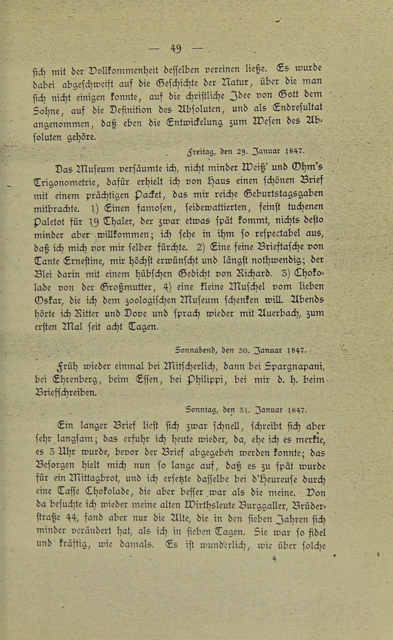 fid) mit ber roUfommcnljdt bcffelbcn oerctncn liefe. (£5 mürbe babei abgefditDcift auf bie (Scfcijidjtc bcr Icatur, über bic man ftd} nidjt einigen fonnte, auf bie djrifllici?e 3bee Don (Sott bem Soljne, auf bie Definition bes 2IbfoIutcn, unb als €nbrcfultat angenommen, baf eben bie Cntroidelung jum ITefcn bes 2lb= foluten geljöre. ^reitag, ben 29. 3Qnuar \8H7. Das IHufeum oerfäumte iä), nidjt minber tDeif unb ©Ijm's Crigonometrie, bafür crijielt id? oon ^aus einen fdjönen Brief mit einem prädjtigen padet, bas mir reiclje ©eburtstagsgaben milbrad)te. \) (£inen famofcn, feibeirattierten, feinft tuc^enen paletot für \^ Cljalcr, bcr ^wat dwas fpät fommt, nicijts befto minber aber toillfommen; td? fclje in itjm fo refpedabel aus, baf id} mid} Dor mir felbcr fürdjtc. 2) €ine feine Brieftafc^e ron Cantc (Erneftine, mir ^od?ft erroünfdjt unb längft notl^roenbig; ber Blei barin mit einem I}übfd}en «ßebic^t non Hidjarb. 3) CIjofo= labe ron ber ©rofmutter, A<) eine fleine HTufdjel r»om lieben ®sfar, bie idj bem 50oIogifdjcn ZHufeum fdjenfcn inilL llbenbs tjörte idj Sittcr unb Dor>e unb fpradj mieber mit 2Xuerbadj, jum erften ZUal feit adjt Cagen. Sonnabenb, ben 30. ^^ttnar \SH7. ■ ßvülj roieber einmal bei ITtitfdjerlid}, bann bei Spargnapani, bei €Ijrenberg, beim (£ffen, bei pijilippi, bei mir b. Ij. beim- Brieffd^rciben. Sonntag, ben 3;. 3'Jiiar W^- €in langer Brief lieft ftdj iwav fdjnell, fdjreibt ftdj aber fetjr langfam; bas crfuljr idj Ijeute »ieber, ba, el^e idj es merftc, es 3 Ui}x iDurbe, becor ber Brief abgcgebeh ujerben fonnte; bas Beforgen Ijiclt mid} nun fo lange auf, baf es 5U fpät rourbe für ein ZHittagbrot, unb idj crfe^tc baffelbe bei b'^eurcufe burdj eine Caffe Cljofolabe, bie aber beffer ^roar als bie meine. Don ba bcfudjte idj roieber meine alten IPirtljsIeute Burggaller, Brübcr= ftrafc fanb aber nur bic 2(Ite, bie in ben ficben jaljrcn fidj minber Doränbert fjat, als id) in ficbcn Cagcn. Sic roar fo fibcl unb fräftig, roic bamals. (£s ifl rounb'criid], roic über foldjc