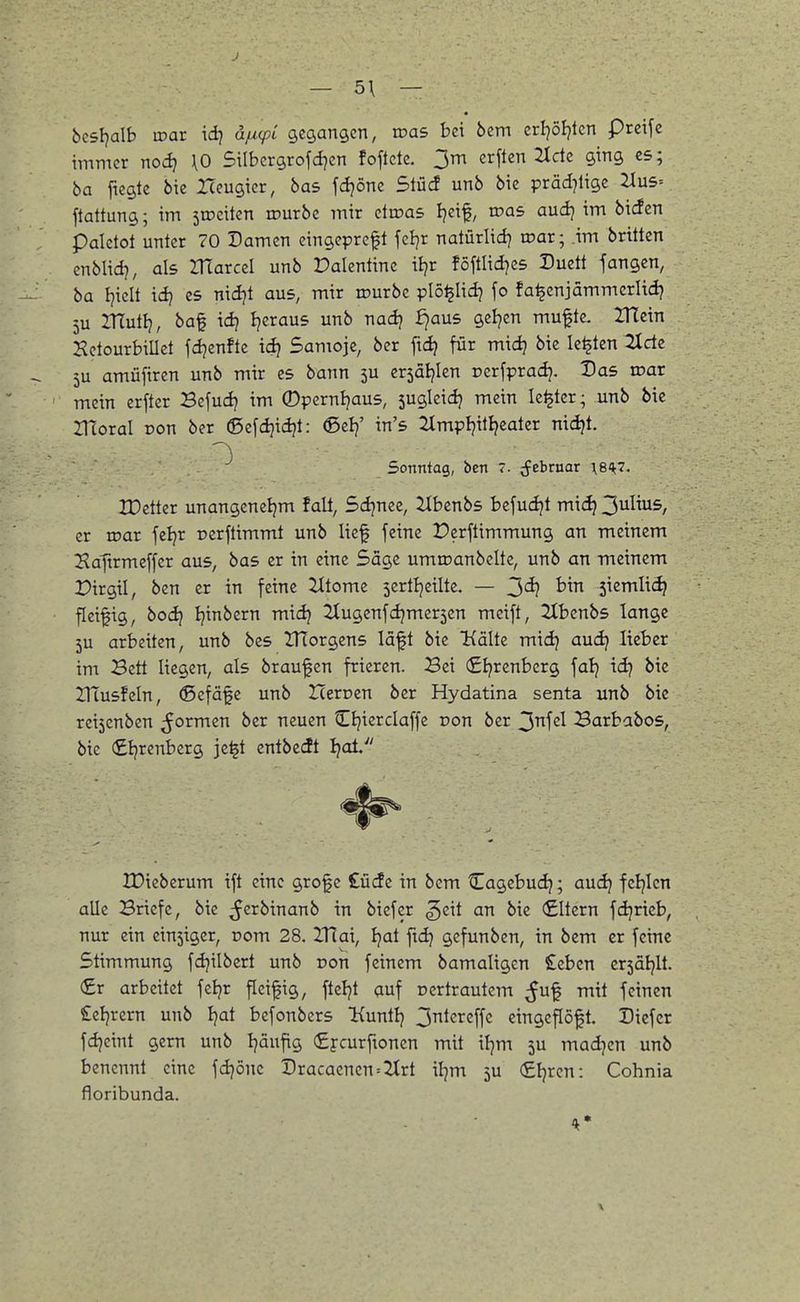 bcsl)a\h inar id) äjucpi gegangen, roas bei bem erljöljten preifc immer nodj \0 Silbcrgrofdjen foflcte. 3m erften 2Icte ging es; ba fiegte bie I(eugier, bas fdjöne Slücf unb bie präd^lige 2Iu5= ftattung; im 5tDciten lourbe mir ctinas I^eif, was and} im bi^cn palclot unter 70 Damen eingepreft fel]r natürlidj irar; im brttten cnblid?, als VfLaxczl unb Valentine ii?r föftlid]e5 Duett fangen, ba I^iclt \d] es nidjt aus, mir rourbc plö^Iidj fo fa^enjämmcrlidj 5U ZHuti?, baf id} Jjeraus unb nadj fjaus geljen mufte. ITTein Setourbillet fdjenftc idj 5amojc, ber ftdj für midj bie legten 2iclc 5U amüftren unb mir es bann 3U ersäi^Ien perfprad}. Das war mein crftcr Befud? im ©pernljaus, sugleidj mein le^ter; unb bie Hloral pon ber ©efdjidjt: ©elj' in's 2lmpljitijeater nidjt. Sonntag, ben 7. ^ebruar \8i^7. IDetter unangeneljm falt, Sdjnee, Jlbenbs befudjt midj 3^^^^^/ er roar feljr rerftimmt unb lief feine Perftimmung an meinem 2?aftrmeffcr aus, bas er in eine Säge umroanbclte, unb an meinem Pirgil, ben er in feine Zltome sertljeilte. — 3*^? ^'^^ 3iemli(^ fleiftg, bod? Ijinbern mid? ZCugenfdjmerscn meift, 2Xbenbs lange 5u arbeiten, unb bes ITlorgens läft bie Kälte midj audj lieber im Bett liegen, als brauf en frieren. Bei €I}renberg \al} \dj bie HTusfeln, (Sefäfe unb Herücn ber Hydatina senta unb bie rei5enben formen ber neuen Cljierclaffe Don ber 3H Barbabos, bie (£Ijrenberg je^t cntbedt I^at IDiebcrum ift eine grofe £ücfe in bem Cagcbud); audj feljicn alle Briefe, bie ^erbinanb in biefer geit an bie (£Itcrn fdjricb, nur ein ein5iger, vom 28. ZUai, Ijat ftdj gefunben, in bem er feine Stimmung fdjilbert unb von feinem bamaligen £ebcn cr5äl}lt. €r arbeitet feljr fleißig, fteljt auf oertrautem ^uf mit feinen Seljrern unb ijai befonbers Kuntlj 3^<^r2ffc cingeftöft. Diefcr fdjeint gern unb Ijäufig €j-curftonen mit iljm ju mad)cn unb benennt eine fdjönc Dracacnen=2trt iljm 5U (£ljren: Cohnia floribunda.