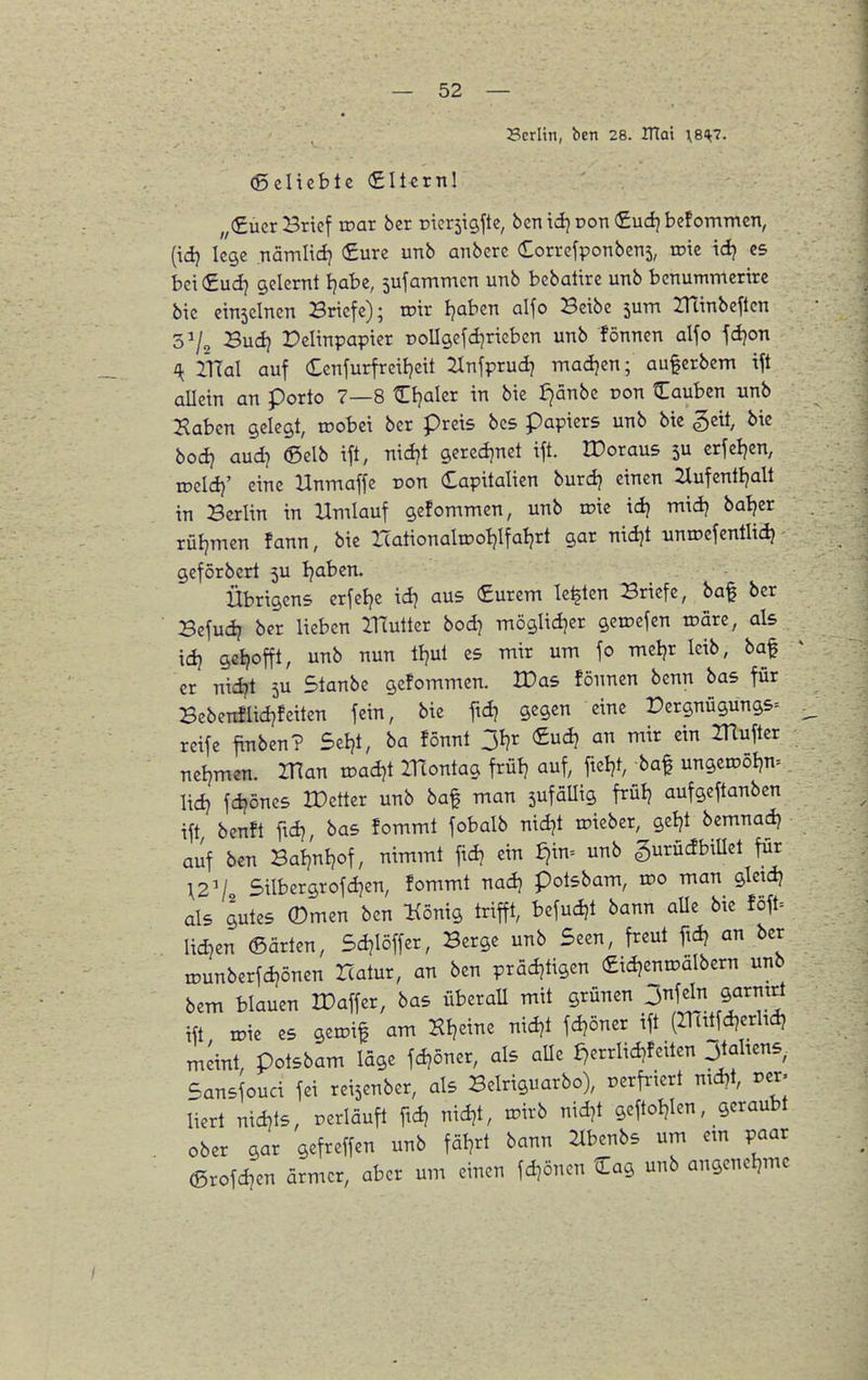 Berlin, ben 28. ITtai \8H7. (ßelieble (£llcrnl „(Euer Brief roar ber nicrsigfte, ben id^ pon <£udj bcforriTnen, (id} lege nämlidj (Sure unb anbere dorrefponbens, roie id} es bei €ud) gelernt Ijabc, sufammcn unb bebatirc unb benummertrc bie einsclnen Briefe); toir tjaben alfo Betbe 5um ZUinbcften 3^/^ Budj Pelinpapter poIIgefd]riebcn unb fönnen alfo fd)on i{ mal auf Ccnfurfreiljeit Jlnfprud? madjen; au^erbem tft allein an porto 7—8 Cfjaler in bie J)änbe pon Cauben unb Haben gelegt, lüobci ber preis bcs papiers unb bie §eit, bie bod? aud7 ©elb ift, nidjt gercd^net ift. IDoraus 5U crfcljen, roeld}' eine Hnmaffe ron Capitalien burdj einen 2lufcntljalt in Berlin in Umlauf gefommen, unb roie idj midj batjer rüljmen fann, bie ITationalTOotjIfaljrt gar ntdjt unroefentlidj geförbert 5U Ijaben. Übrigens erfefje id) aus €urcm legten Briefe, ba$ ber Befud? ber lieben XlTutter bod) möglidjer geroefen tpäre, als idj geljofft, unb nun tl^ul es mir um fo meljr leib, baf er nid?t 5U Staube gefommen. IDas fönnen bcnn bas für Bcbenflid}feiten fein, bie ftd) gegen eine Pergnügungs= ^ reife finben? Seljt, ba fönnt 31?r (£udj an mir ein ITlufter neljmen. IHan xoadqt ITtontag frül? auf, fteljt, baf ungeipöl}n= lid} fd?önes rOetter unb baf man sufaUig frülj aufgeftanben ift benft fid? bas fommt fobalb nidjt roieber, geljt bemnadj auf ben BaljnVf, nimmt ftd? ein ^in= unb gurücfbiUet für \2'l Silbergrofdjen, fommt nad? potsbam, ipo man gletdj als gutes (Dmen ben König trifft, befudjt bann aUe bie föft= lid^en ©arten, Sdjlöffer, Berge unb Seen, freut fidj an ber ipunberfdjönen Hatur, an ben präd)tigen «idjenroälbern unb bem blauen IPaffer, bas überaU mit grünen 3fl ^^armri ift n^ie es getpif am Kl?eine nidjt fd?öner ift (IHüfdjedtdj meint, potsbam läge fdjoner, als aUe ^errlidjfeiten 3tahens Sansfouci fei reisenber, als Belriguarbo), perfriert ntd)t, per- liert nidjts, periäuft ftdj nidjt, tpirb nid^t geftotjlen, geraubt ober gar gefreffen unb fäl^rt bann ilbenbs um em paar ©rofdjen ärmer, aber um einen fdjönen Cag unb angenel,me