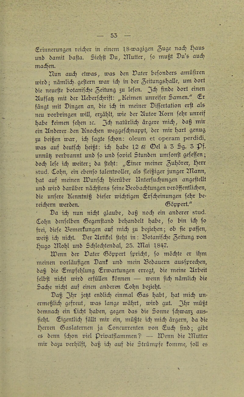 (Srinncrungen rcidjcr in einem ^S^tDagigcn ^ugc nad} f^aus unb bamit bafta. Sietjft Du, ITTuttcr, fo muft Du's aud} madjcn, Hun audj ctioas, roas ben Pater befonbcrs amüftrcn tntrb; nämlidj. gcftern war id} in ber geitungsljalle, um bort bie neucfte botanifdje Leitung 5U lefen. 3^ f^^ 2tuf[a^ mit ber Ucberfdjrift: „Keimen unreifer Samen. (£r fängt mit Dingen an, bie id? in meiner Differtation erft als neu rorbringen wiü, cr5äl)lt, roie ber 2tutor Korn feljr unreif i^abe feimen feljen ic. 3^ nalürlidj ärgere midj, baf mir ein 2tnberer-.bcn Knodjen roeggcfdjnappt, ber mir Ijart genug 5U beifen roar, idj fagte fdjon: oleum et operam perdidi, was, auf beutfdj Ijeift: idj Ijabc \2 ^ 0el ä 3 5g. 3 pf. unnü^ Derbrannt unb fo unb fot>icI Stunben umfonft gefeffen; boc^ lefe ic^ iceiter; ba fteljt: „€iner meiner gui^örcr, ^err stud. CoEjn, ein ebenfo talentüoUer, als fleißiger junger IHann, Ijat auf meinen XDunfdj I^ierüber Unterfudjungcn angeftellt unb roirb barüber nädjftens feine Beobad)tungen peröffentlidjen, bie unferc Kenntnif btcfer iridjtigcn firfc^cinungen fcijr bc= reidjem loerben. ©öppert Da idj nun nidjt glaube, baf nodj ein anbcrer stud. (£oI)n benfelben ©egenftanb beljanbelt Ijabe, fo bin idj fo frei, biefe Bemerfungen auf midj 5U besieljen; ob fte paffen, toeif id) nidji Der itrtifel fteljt in: Botanifdje geitung pon Jjugo moijl unb Sdjiedjtenbal, 25. ITfai ^8^^?. XDenn ber Pater (ßöppert fpridjt, fo mödjte er itjm meinen oorläuftgcn Danf unb mein Bebauern ausfpredjen, ba^ bie (£mpfcl}lung (Ertoartungen erregt, bie meine 2Xrbett felbft nidjt roirb erfüllen fönnen — roenn fidj nämlidj bic Sadje nidjt auf einen anberen Coljn be5ieIjL Daf 3^^ i^^^ enblid} einmal ®as ^abt, tjat mid} un= ermeflid] gefreut, roas lange roäfjrt, roirb gut 3^^ mü§t bemnad? ein £idjt Ijaben, gegen bas bie Sonne \d}xr>ari aus= fieljt (£igentUdj fällt mir ein, mü|te idj mid) ärgern, ba bic ^erren (ßaslatcrncn ja Concurrcnten non (£udj fmb; gibt CS benn fdjon oiel Prioatflammcn ? — IPcnn bic ilTullcr mir ba5u Dcrljilft, ba| idj auf bie Strümpfe fommc, foU es