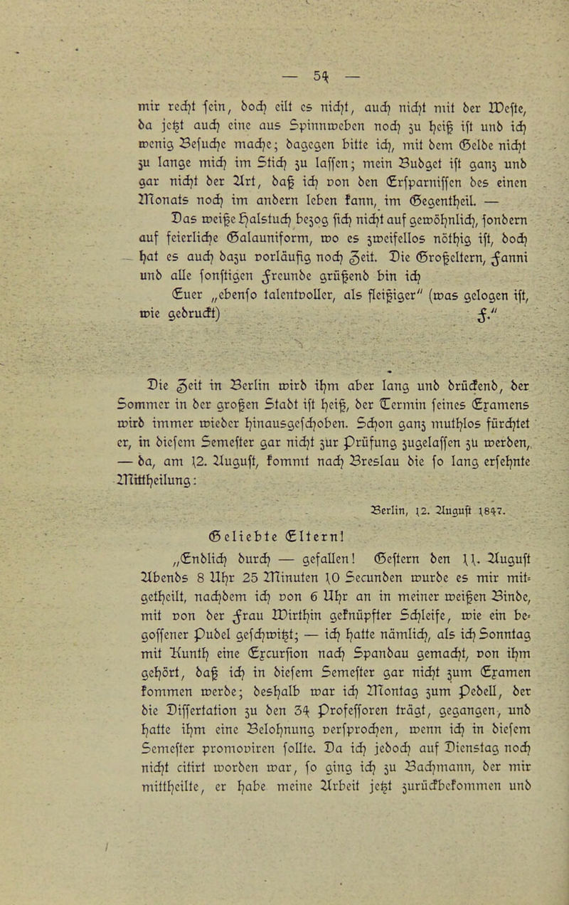 — 5-^ - mir rcdjt -fein, bodj eilt es nid]t, aud} md}t mit 6er IDeftc, ha jc^t aud} eine aus Spiunrocbcn nod) 5U Ijci^ ift unb id) lücnig Befudjc madje; bagcgcn bitte idj, mit bem (Selbe nidjt 5U lange midj im Stidj 5U laffcn; mein Bubget ift gan5 unb gar nidjt ber 2Irt, baf idj pon ben (£rfparniffen bcs einen ITtonats nodj im anbern leben fann, im (SegentljeiL — Das roeif c £)alstudj be509 ftdj nidjt auf geroöljnlid), fonbem auf feicriidje (Salauniform, wo es stocifellos nöttjig ift, bod) - ^at es audj ba5u oorläufig nodj geit. Die (Srofcltern, ^Janni unb alle fonftigcn ^r^^u^i^c grü^cnb bin ic^ €uer „cbcnfo talentooller, als fleißiger (roas gelogen ift, n>ie gcbrucft) Die geit in Berlin roirb iljm aber lang unb brüdenb, ba Sommer in bcr großen Stabt ift l)ci^, ber tTcrmin feines (Syamens roirb immer roieber Ijinausgefdjoben. Sdjon gan5 mutl^Ios fürdjtet er, in bicfem Semefter gar nidjt jur Prüfung 5ugelaffcn 5U roerben,. — ha, am \2. ^uguft, fommt nad) Breslau bie fo lang crfcljntc ITtittljeilung: Scriin, [2. iluguft ;817. (ß eliebtc €Iternl „(£nblidj burdj — gefallen! (Seftern ben ^1^. 2(uguft ilbenbs 8 Uljr 25 IHinuten \0 5ecunben inurbe es mir mit= getljcilt, nadjbcm idj oon 6 Uljr an in meiner roeif en Binbe, mit ron bcr ;frau IDirtljin gcfnüpfter 5d}lcife, roic ein be-- goffener Pubel gefdjrci^t; — id? Ijattc nämlid}, als idj Sonntag mit Kuntlj eine (£ycurfion nadj Spanbau gemadjt, oon iljm gcljort, baf id} in biefem Semefter gar nidjt 5um (£j-amen fommen loerbe; besljalb toar idj ITiontag 5um Pebell, ber bie Diffcrtation 5U ben 3^]^ Profefforen trägt, gegangen, unb Ijatte iljm eine Beloljnung oerfprodjen, iDcnn idj in biefem Semefter promoniren folltc. Da id) jcbod] auf Dienstag noc^ nidjt dtirt u?orbcn war, fo ging idj 5U Bad^mann, bcr mir mittl]cilte, er l^abc meine 2trbcit je^t 5urücfbcfommen unb