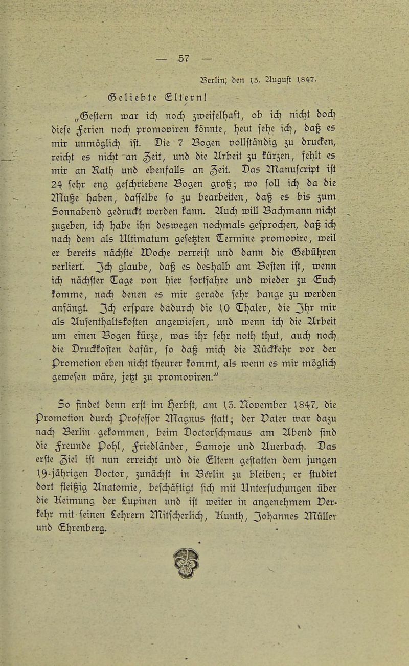 Serlin; bcn \5. SJuguft ^s-^?. ©citeble filtern! „(Seftern voav id} nodj ^iDcifclI^aft, ob id} nidjt bod) bicfc ^^ericn tiodj promoptrcn fönnte, Ijcul feljc idj, ba^ es mir unmöglidj ift. Die 7 Bogen rollftänbig 5U brucfen, reici;t es nidjt an ^dt, unb bie itrbeit 5U fürsen, fei)It C5 mir an Xatlj unb ebenfalls an geit. Das IHanufcript ift 2^1; fcljr eng gefcijriebene Bogen grof; roo foll id} ba bie IHufc Ijaben, baffelbe fo 5U bearbeiten, baf es bis 5um Sonnabenb gcbrudt roerben fann. 2tud} irill Badjmann nid}t 5ugeben, idj t)abz iljn besrocgen nodjmals gefprodjen, baf id? nadj bem als Ultimatum gefegten Cermine promonirc, tceil er bereits nädjfte tDodje oerreift unb bann bie (Sebütjrcn nerliert 3^ glaube, baf es bestjalb am Beftcn ift, roenn idj nädjfter tEage oon Ijier fortfaljre unb roieber 5U <£uc^ fomme, nac^ benen es mir gerabc feljr bange 5U toerben anfängt 3d} crfpare büburdj bie \0 CBjaler, bie ^^^ als Slufenttjaltsfoften angeroiefen, unb tocnn idj bie 2lrbeit um einen Bogen ?ür5e, roas iljr fetjr notlj tJjut, audj nodj bie Drucffoften bafür, fo baf midj bie Hücffeljr Dor ber Promotion eben nidjt tljeurer fommt, als n?cnn es mir möglid) getDcfcn roäre, je^t 5U promoDiren/' So finbct benn erft im ^erbft, am \5. Iconcmbcr \8^7. bie Promotion burdj Profcffor UTagnus ftatt; ber Pater n?ar basu nadj Berlin gefommen, beim Dodorfdjmaus am 2tbenb fmb bie ^reunbe Poljl, ^Jricblänber, Samoje unb 2tuerbadj. Das erftc ^iel ift nun erreidjt unb bie €ltem gcftattcn bem jungen \9=iä{)rigcn Doctor, sunädjft in Bftlin 5U bleiben; er ftubirt bort ^eifig 2tnatomie, bcfdjäftigt ftdj mit Untcrfudjungen über bie Keimung ber Cupincn unb ift roeiter in angcneijmem Per» fcljr mit feinen £ctjrern IHitfdjcrlidj, Kuntlj, 3oIjannes IHüUcv unb (£Ijrenberg.