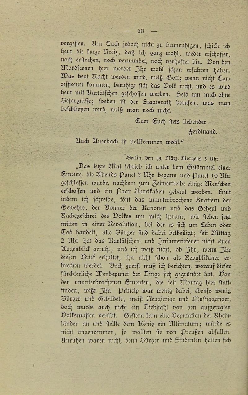 ücrgcffcn. Um €udj jcbodj nidjt 5U beunrufjigcn, fdjicfe idj I?cut 6ic fuvjc Hotis, öa^ id) gans rooljl, roebcr erfdjoffcn, nod} erftod^en, nod) Deriounbct, nod? Dcrljaflct bin. Pon bcn ZTlorbfcenen Ijicr roerbet Jfjr rooljl fdjon crfaljrcn Ijaben. Was tjeut ITadjt tcerben wirb, tDcif 6ott; rocnn nidjt (Zon-- ceffionen fommcn, berul^igt ftdj bas Dolf nidjt, unb es roirb I^cut init l{artätfd?cn gcfc^offen roerben. Sctb um midj oljne Bcforgniffc; focbcn ift ber Staatsrat!} berufen, was man bcfd7ltc$cn roirb, roeif man nod? nidjt. (£uer (£ud} ftcts- liebcnber ^Jerbinanb. 2tudj 2Xuerbadj ift DoIIfommen wolß./' Serlin, ben ^9. irtär3, morgens 3 Ufjr. „Das Ic^te IHal fdjrieb id? unter bem (Setümmcl einer €mcutc, btc 2Xbenb5 punct 7 Hljr begann unb pund HO Uljr gefdjioffen irurbe, nad]bem 5um gcitDertreibe einige IHcnfdjcn crfdjoffcn unb ein Paar 3arrifaben gebaut roorben. ^eut inbcm idj fdjreibe, tönt bas ununtcrbrodjcne linattern ber (Scrocljre, ber Donner ber Ixanonen unb bas (ßeljeul unb Hadjegefdjrei bcs Polfes um midj Ijerum, roir ftel?en je^t mitten in einer Kecolution, bei ber es ft(^ um £eben ober ^ob fjanbelt, alle Bürger fmb babei betljeiligt; feit ZHittag 2 Utjr Ijat bas l{artätfd}en= unb 3f'Jnteriefeuer nidjt einen Siugenblid geruljt, unb idj toeif nidjt, ob 3^?i^, wenn ^i}x bicfcn Brief crijaltet, ifjn mdjt fdjon als Hepublifaner er= bredjen rpcrbet. Dodj 5uerft muf idj bcrid}ten, roorauf biefer fürdjterlidje IDenbepund ber Dinge ftdj gcgrünbet Ijat. P'on ben ununterbrodjenen (£meuten, bie feit IlTontag I^ier ftatt= finben, roift ^i}x. Prinnp wax toenig babei, ebcnfo roenig Bürger unb (Bebilbete, meift Heugierigc unb llTüfftggänger, bodj rourbe auc^ nidjt ein Dicbftaljl Don ben aufgeregten Polfsmaffen cerübt. ©eftern fam eine Deputation ber Hl}ein= länber an unb ftelltc bem König ein Ultimatum; roürbe es nid]t angenommen, fo rooUten fie Don Preußen abfallen. Unruljen toaren nidjt, benn Bürger unb Stubenten Ijatlcn fid)