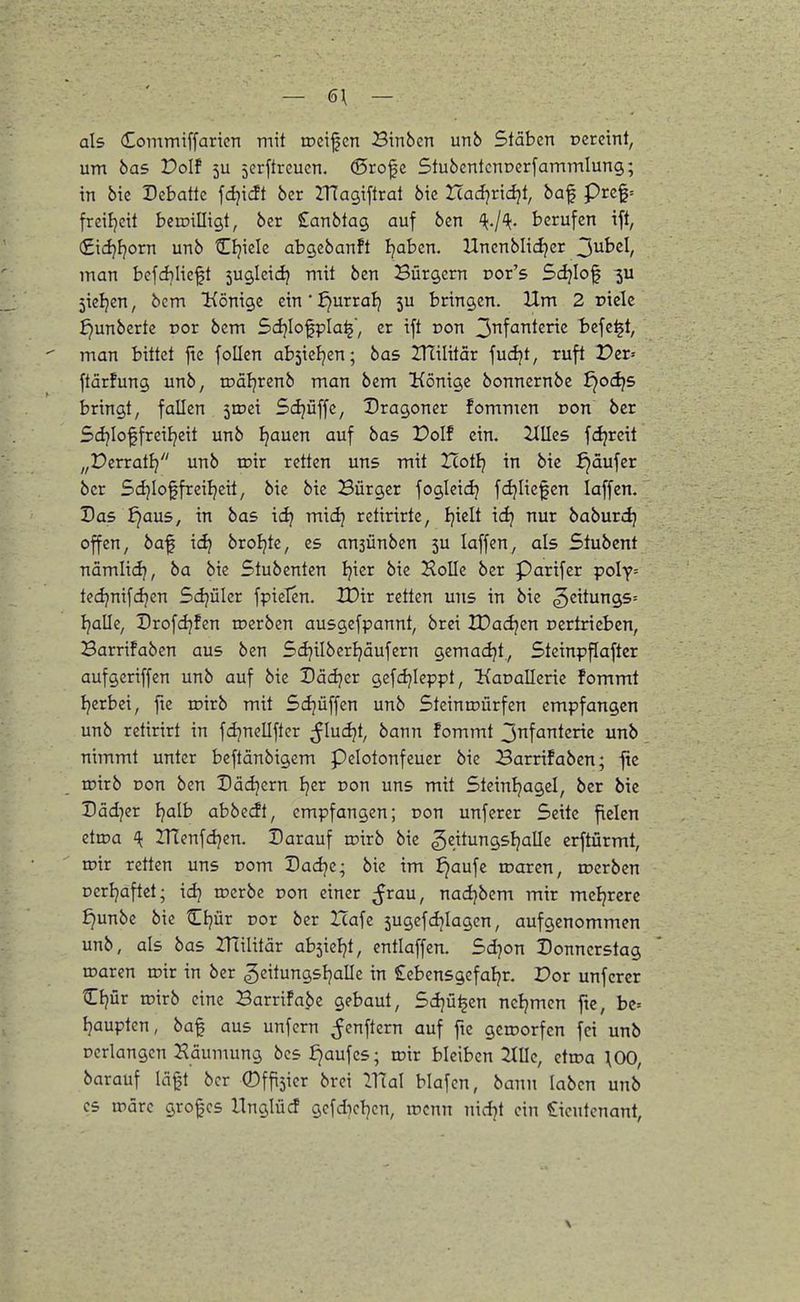 — 6\ — als Commiffaricn mit trcifcn Btnben unb Stäben Dcrctnt, um bas Polf 5U jcrftreucn. (Srofc StuöcntcnDcrfammlung; in bic Debatte fdjidt ber ZTtagiftral bic Uad-)v\dqi, baf prc$= frciljett beroilligt, ber SEanbtag auf ben '{.j'k. berufen ift, (£ici}I?orn unb Cljicle abgebanft Ijaben. Unenblici^er 2!>^hd, man befd]Itcft jugleic^ mit ben Bürgern Dor's Sdjlof 5ieljcn, bcm Könige etn'Jjurral) 5U bringen. Um 2 pielc ^unberte ror bem 5d?IofpIa^, er ift Don 2>^\anknz befe^t, man bittet ftc follen absiel^en; bas ZHilitär fucljt, ruft Der-- ftärfung unb, todl^renb man bem Könige bonnernbe i)od}5 bringt, fallen jtcei 5(ijüffe, Dragoner fommen r>on ber Sdjioffreiljeit unb Ijauen auf bas Polf ein. Ulles fdjrett ,,t?erratlj unb toir retten uns mit Hot!} in bie f)dufer ber Sdjloffreiljeit, bie bie Bürger fogleidj fdjliefen laffcn. Das ^aus, in bas idj mid) retirirte, Ijielt idj nur baburd) offen, baf id} broljte, es ansünben 5U laffen, als Stubcnt nämli(3j, ba bic Stubenten Ijicr bie Holle ber Parifer ipoly-- tedjnifdjen Sdjüler fpielen. IDir retten uns in bie ^eitungs^ Ijalle, Drofdjfen roerben ausgefpannt, brei IDacfjcn oertricbcn, Barrifaben aus ben Sdjilberljäufern gemadjt., Steinp^after aufgeriffen unb auf bie Dädjer gefdjieppt, Kaoallerie fommt Ijerbei, ftc loirb mit Sdjüffen unb SteintDÜrfen empfangen unb rettrirt in fcljnellfter ^fluiäjt, bann fommt jn^ankne. unb nimmt unter bcflänbigcm pdotonfeucr bic Barrifaben; fie roirb Don ben Dädjern tjer oon uns mit Steinljagel, ber bic Dädjer Ejalb abbecft, empfangen; Don unferer Seite fielen etiDa IHcnfdjen. Darauf ujirb bie ^txtnnQsljaUz erftürmt, tt)ir retten uns Dom Dadjc; bie im ^aufc roaren, toerbcn Dcrijaftet; idj rocrbe pon einer ^rau, nadjbem mir mcljrerc ^unbc bie ^Ijür cor ber Zcafc 5ugcfdjlagcn, aufgenommen unb, als bas ITtilitär ab^kl^t, cntlaffen. Sd^on Donnerstag oiarcn wir in ber ^eitungsljalle in Sebensgefaljr. Por unferer Ctjür roirb eine Barrifa^e gebaut, Sdjü^en ncljmen fte, bc= Ijauptcn, baf aus unfern ^enf^ern auf fie geworfen fei unb Dcrlangen Häumung bcs J)aufcs; wxx bleiben 2111c, cttoa \00, barauf läft ber ©ffijier brei Vflal blafcn, bann laben unb CS roarc grof es llnglüd gcfd)cl}cn, wenn nid^t ein Lieutenant, \