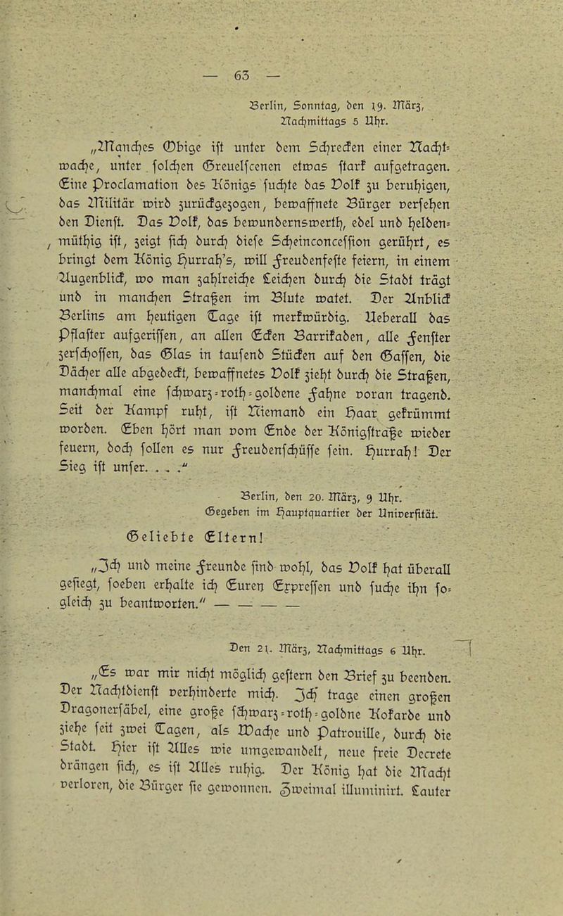 Scrlin, Sonntag, bcn ITtärs, nadjmittags 5 Ufjr. „lUandjcs ©bige ift unter 6cm Sd^reifen einer 7Xad}U wadjc, unter . foldjcn ©rcueifccncn etroas ftarf aufgetragen. €ine Prociamation bcs Königs fudjte bas Dolf 5U beruljigcn, bas ZTtilitär wxxb 5urücfgcjogcn, beioaffnetc Bürger oerfeljen bcn Dienft. Das Dolf, bas bcrounbcrnsroertl}, ebel unb !jelben= / mütfjig ift, 5cigt ftdj burdj biefc 5d}cinconceffion gcrüljrt, es bringt bcm König fjurralj's, xv'xU. ;Jreubenfefte feiern, in einem 2lugenblid, wo man sal^Ireici^e £eidjcn brndj btc Stabt trägt unb in mandjcn Strafen im Blute toatet. Der 2lnblicf Berlins am Ijeutigen ^agc ift merftoürbtg. Uebcrall bas pflafter aufgeriffen, an allen €(Jen Barrifaben, alle ^Jenftcr 5crfdjoffen, bas (Sias in taufenb Stücfen auf bcn ©äffen, bie Dädjer alle abgebccft, beroaffnetes Dolf ^kl)t burd? bie Strafen, mancijmal eine fd?rDar5 = rotJj = golbene ^aijne Doran tragcnb. Seit ber Kampf ruljt, ift Hiemanb ein ^aar^ gcfrümmt ujorbcn. (£bcn Ijört man norn (£nbe ber Königftrafe rDtebcr feuern, bodj follcn es nur ^^reubenfdjüffc fein, ^urralj! Der Sieg ift unfer. . . Serlin, ben 20. ITiär^, 9 Ul^r. (Segeben im I^auffquartier ber Uniccrfität. ©eliebte (£Ilcrnl „3dj unb meine ^Jreunbe ftnb rooljl, bas Dolf Ijat überall geftcgt, foeben cripalte idj (Euren (£ppreffcn unb fudje il^n fo= . gleidj 5U beantroorten. ■ Den 2\. märj, rtacfcmittags 6 Ufir. „(£s n?ar mir nidjt möglid? gcftern bcn Brief 5U becnbcn. Der rcadjtbicnft ocrljinberte midj. jdf trage einen grofen Dragonerfäbcl, eine grofc fäjroar5 = rotIj = goIbne Kofarbe unb 5icl?e feit ^wd klagen, als IDad]c unb patrouiUc, burdj bie Stabt i]icr ift Ellies toie umgcmanbelt, neue freie Dccrcte brängcn fid), es ift ^tUes ruFjig. Der König Ijat bie ZTiad)! Dcriorcn, bie Bürger fic gewonnen, ^ujcimal iUuminirt. lauter