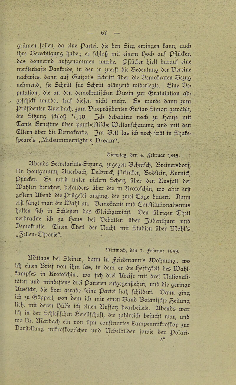 gramen follcn, ba eine Partei, bie ben Sieg erringen fann, aud} iljrc Beredjtigung fjabe; er fdjiof mit einem d^od) auf p^cfcr, bas bonnernö aufgenommen tcurbe. Pflüder Ijielt barauf eine meifterijaftc Danfrebc, in ber er 5uerft bie Bcbeutung ber Dereinc nadjroies, bann auf ®ui5ot's Sdjrift über bie Demofraten Bc5ug . neljmenb, fte 5d?ritt für Sdjritt glän^enb loiberlegte. (£inc Dz-- putation, bie an ben bcmofratifdjen 2?erein 5ur (Sratulation ab' ^ gefd^itft mürbe, traf biefen nidjt mcljr. €s mürbe bann 5um präftbenten Jtuerbad?, 5um Dicepräftbenten ©uftoD Simon gemäljlt, bie Si^ung fdjiof ^j^\0. 34? bzhattivk r\od) 3U ^aufc mit Cante (£rneftine über panttjeiftifd?e XDeItanfd?auung unb mit ben (Eltern über bie Demofratie. 3m Bett las ic^ nodj fpät in Sl}ah- fpeare's „Midsummernight's Dream. Dienstag, ben 6. j^ebruar X8H^. TXUnbs Se(rrctariats=Si^ung, 5ugegen 3zl}nx\ct), Brcinersborf, Dr. :^onigmann, 2Xuerba4 Delbrücf, primfer, Bobftein, Kumicf, pflüiJer. (£5 roirb unter rielem Sdjer5 über ben SlusfoU ber XDaljkrx beridjtet, befonbers über bie in ^{rotofdjin, too aber erft geftcrn 2Ibenb bie prügelei anging, bie stoei Cagc bauerL Dann erft fängt man bie H)af?I an. Demofratie unb Conftitutionalismus Ijalten ftc^ in Sdjlefien bas ®Ieicf?gemicJ?t. Den übrigen Cl?ctl oerbradjte xdj 5U £)aus bei Debatten über 3ubentEjum unb Demofratie. (Einen Cljeil ber Itac^t mit Stubien über IHol^Fs „gellen »Cljeoric, ITTittiDoc^, ben 7. (febrnar \8^^. mittags bei Steiner, bann in ^riebmann's XDoI^nung, voo tci? einen Brief oon if?m las, in bem er bie :^eftigfcit bes XDal)h fampfcs in l{rotofcf?in, wo ftc^ bret :Kreife mit brci Hationali. täten unb minbeftens brei Parteien entgegenfteljen, unb bie geringe 2Iu5f:d?t, bie bort gcrabe feine partei I?at, fd^ilbert. Dann ging td? 5u 6öppcrt, Don bem id? mir einen Banb Botanifdjc Leitung Iiclj, mtt beren ^ülfe id? einen l^uffa^ bearbeitete. :2Ibcnbs toar ^ m ber Sd?Ieftfd?en d5efeUfdjaft, bie saljlrcidj befudjt mar unb roo Dr. Zliarbad? ein ron iljm conftruirtcs £ampenmifroffop mv DarftcUung mifroffopifd?er unb Iccbelbilber fomie ber polari- 5