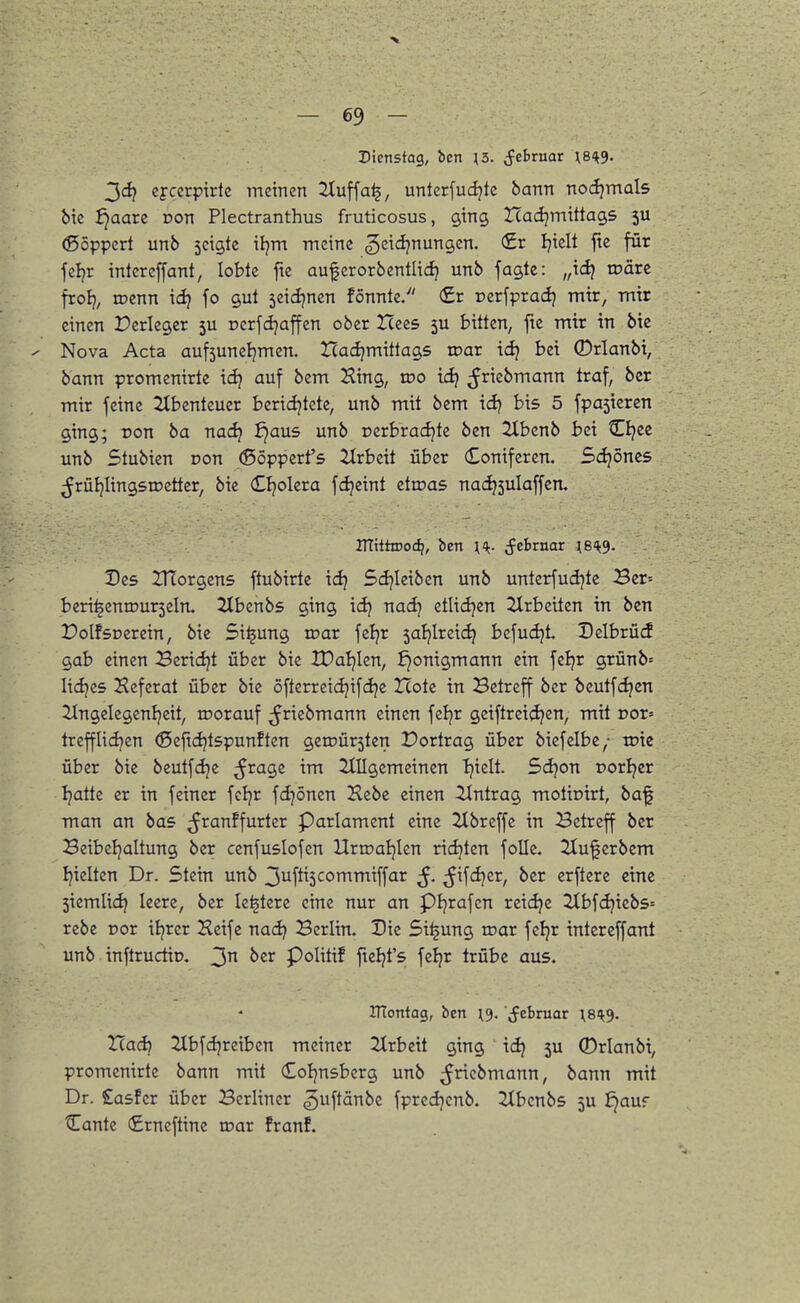 > — 69 — Dienstag, bcn ;3. (fcbruar XBH^. 3<^ eycerpirte meinen 2tuffa^, unterfud^tc bann nochmals bic J)aare Don Plectranthus fruticosus, ging Icadjmittags 5U (ßöppert unb seigtc tljm meine gcicljnungen. (£r Ijielt fte für feljr intercffant, lobte fte auferorbentlid} unb fagte: „\d} wävz froEj, roenn icl? fo gul seicljnen fönnte. (£r ocrfpradj mir, mir einen Perlegcr 5U rerfdjaffen ober Hees 5U bitten, fte mir in bie Nova Acta aufsuneljmcn. Had^mittags toar idj bei 0rlanbi, bann promenirte idj auf bem Hing, wo id) ^ncbmann traf, bcr mir feine 2tbentcuer beriiijtete, unb mit bem id} bis 5 fpa5ieren ging; Don ba nac^ ^aus unb r>crbrad?te ben 2Xbcnb bei C^ce unb Stubien oon (ßöpperfs ürbeit über Coniferen. Schönes ^rüIjIingstDetter, bie (Eljolera fdjeint etroas nac^sulaffen. HTittooc^, ben H- ^thvnar \B'k3. Des Zrtorgens ftubirtc idj Sdjieiben unb unterfudjtc Ber= beri^eniDurseln. 2Ibenbs ging id) nadj etlidjen 2lrbciten in ben DolfsDerein, bie Si^ung tnar feljr saljlreic^ befudjt. Dclbrücf gab einen Beridjt über bie tDaljlen, ^onigmann ein feljr grünb= lidjes Heferat über bie öfterreidjifdje Icote in Betreff ber bcutfc^en 21ngclegenl}eit, iDorauf ^^riebmann einen feljr geiftreid^en, mit Dor= trefflidjcn ©efidjtspunften geiüür5ten Dortrag über biefelbe/ wii über bie bcutfc^c ^ragc im 2(IIgemeinen Ijielt. 5d}on porljer Ijatte er in feiner fcljr fdjönen Hebe einen Eintrag motinirt, baf man an bas ;Jranffurter Parlament eine Hbreffe in Betreff ber Beibeljaltung ber cenfuslofen Uripaljlen ridjten foUe. 2tuferbem Ijielten Dr. Stein unb 3ufti3commiffar ß. (^ifdjcr, ber erftere eine 5iemlidj leere, ber le^tere eine nur an pijrafcn reid^e 2tbfdjicbs= rebe Dor iljrcr Heife nadj Berlin. Die 5i^ung toar fcljr intereffant unb inftrudip. 3 Politif ftel^t's feljr trübe aus. ITTontag, ben i^. Jebruar \8<k3. Had} 2lbfd}reiben meiner 2trbcit ging idj 5U 0rlanbi, promenirte bann mit Coljnsberg unb ^ricbmann, bann mit Dr. £asfcr über Berliner §uftänbe fprcdjcnb. 2Ibcnbs 5U ^auf Cante (£rncftine loar franf.