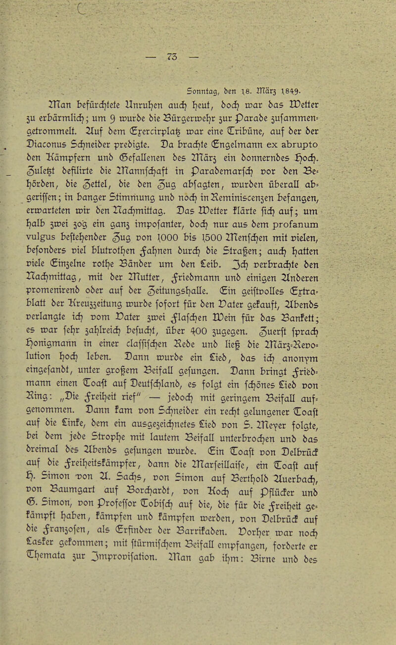Sonntag, ben ;8. HTärs ^8'^9. IHan befürcf^tcte Hnruljen audj Ijeut, 6oc^ loar bas lüctter 5U crbärmlidj; um 9 tfurbe bic Bürgeriretjr 5ur Parabc 5ufammcn= getrommelt. Sluf bem «Eyercirpla^ toar eine Cribüne, auf ber ber Diaconus Sdjneiber prebigte. Da brad^te (Engelmann ex abrupto ben Kämpfern unb (Sefallenen bcs ZTiävi ein bonnernbes ^odj. ^ule^t bcfilirte bie IHannfcijaft in Parabemarfd} r>or ben 3e= Ijorben, bie ^ittd, bie ben ^ug abfegten, rourben überall ab= geriffen; in banger Stimmung unb norfj in Heminiscensen befangen, erwarteten n?ir ben Icadjmittag. Das IDetter flärte ftd} auf; um Ijalb 5tDei 50g ein gan5 impofanter, bod) nur aus bem profanum vulgus beftel^enber gug Don \000 bis H500 ZTtenfdjen mit rielen, befonbers riel blutrottjen ^aljnen burc^ bie Strafen; aucf; Ijatten fiele €in5elnc rottje Bänber um ben £eib. ^d) rerbrac^te ben Icadjmittag, mit ber IRutter, ^ricbmann unb einigen 2lnberen promenirenb ober auf ber gettungsljalle. (£in geiftooUes €j-tra= blatt ber ^{reu55eitung rourbe fofort für ben Dater gefauft, 2tbenbs oerlangte idj pom Dater sroei ^lafdjen BDein für bas Banfett; es roar fcljr saljlreici} befudjt, über ^^00 jugegcn. guerft fpraci? ijonigmann in einer clafftfdjen Kebe unb lief bie ITläxi^'Rzvo-' lution l}od) leben. Dann rourbe ein £ieb, bas idj anonym eingefanbt, unter grofem Beifall gefungen. Dann bringt ^rifeb= mann einen ^oaft auf Deutfdjianb, es folgt ein fd)önes £icb pon Hing: „Die ^reiijeit rief — jebodj mit geringem Beifall auf= genommen. Dann fam ron Sdjneiber ein redjt gelungener Coaft auf bie £infe, bem ein ausgeseidjnetes Sieb oon S. ITtcYer folgte, bei bem jebe Stroplje mit lautem Beifall unterbrodjen unb bas breimal bes ^Ibenbs gefungen würbe. (£in Coaft Don Delbrücf auf bie ^reiljeitsfämpfer, bann bie ZlTarfeillaifc, ein Coaft auf ^. Simon -ron 21. Sadjs, oon Simon auf BertJjoIb 2Iuerbad?, ron Baumgart auf Bordjarbt, oon Kod} auf pflücfer unb ®. Simon, ron profeffor tTobifdj auf bie, bie für bie ^reiljeü gc= fämpft Ijaben, fämpfen unb fämpfen werben, ron Delbrücf auf bie ^Jransofen, als (Srfinbcr ber Barrifaben. Dorljcr roar nod? £asfer gcfommcn; mit ftürmifd^cm BeifaU empfangen, forbcrte er Cljemata 5ur 3mproDifation. Ulan gab iljm: Birne unb bcs