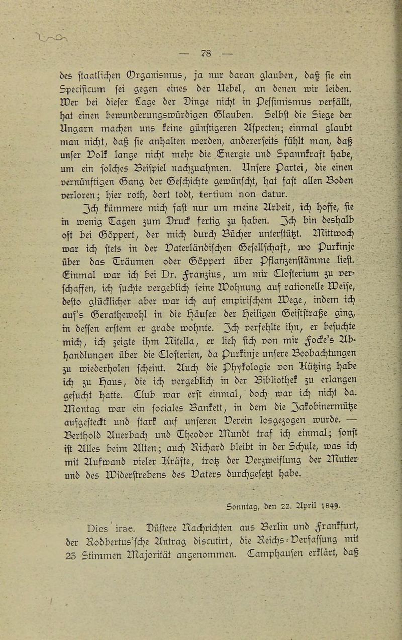 bc5 ftaatlid^en Organismus, ja nur baran glauben, 6af fie ein Specificum fei gegen eines ber Hebel, an bcnen roir leiben. IDer bei bicfcr Sage ber Dinge nidjt in Peffimismus rerfällt, [}at einen beirunberungstDÜrbigcn glauben. Selbft bie Siege ber Ungarn madjen uns feine günftigeren 2tfpccten; einmal glaubt man nidjt, baf fie anl?altcn roerben, anbererfeits füljlt man, baf unfer Polf lange nidjt meljr bie (Energie unb Spannkraft Ijabe, um ein foldjes Beifpiel nadj5ual)mcn. Unfcre Partei, bie einen Dcrnünftigen (Sang ber ^c\d}\d)k geroünfdjt, Ijat faft allen Boben Dcrloren; Jjier rotlj, bort tobt, tertium non datur. 3dj fümmere midj faft nur um meine 2Xrbeit, idj Ijoffe, fte in roenig Cagen jum Drud fertig 5U Ijaben. 2><i} besl^alb oft bei ®öppert, ber midj burdj Büdjer unterftü^t. lUittroodj mar idj ftets in ber Paterlänbifdjen (ßefellfdjaft, voo purfinje über bas Cräumen ober (ßöppert über Pflansenftämme lieft. (Einmal roar idj bei Dr. ^ransius, um mir Clofterium 5U t>er= fdjaffen, idj fudjte pergeblidj feine IDoIjnung auf rationelle IDeifc, bcfto glüdlidjer aber toar idj auf empirifdjem IDegc, inbem idj auf's ®erati?en?otjI in bie £)äufer ber ^eiligen ®eiftftrafe ging, in beffen erftem er grabe rco^nte. 3^ Dcrfeljite iljn, er Befudjte mid}, idj seigte iljm Icitella, er Itelj fid? non mir ^Jode's 2Ib= I^anblungen über bie (Elofterien, ba Purfinje unfere Beobadjtungen 5U roicberljolen fdjeint. 2iudj bie pl^^fologie ron Kü^ing Ijabe id) 5U ^aus, bie id) pergeblid) in ber Bibliotljef 5U erlangen gefudjt Ijatte. Club loar erft einmal, bodj roar idj nidjt ba. ZTcontag toar ein fociales Banfett, in bem bie 3afobinermü^e aufgoftedt unb ftarf auf unfercn Derein losgesogen irurbe. — Bertljolb 2tuerbadj unb Cljeobor IHunbt traf idj einmal; fonft tft Hilles beim 2XIten; aud? Sidjarb bleibt in ber Sdjule, toas id? mit 2tufrDanb cieler Kräfte, tro^ ber Per^roeiflung ber lUutier unb bes IDiberftrebens bes Daters burdjgefe^t Ijabe. Sonntag, ben 22. 2lpril \BH;9. Dies' irae. Düfterc Hadjridjten aus Berlin unb ^ranffurt, ber Kobbertus'fdje 2Xntrag biscutirt, bie Heidjs = Derfaffung mit 23 Stimmen IHajorität angenommen. (£ampl7aufen erflärt, baf