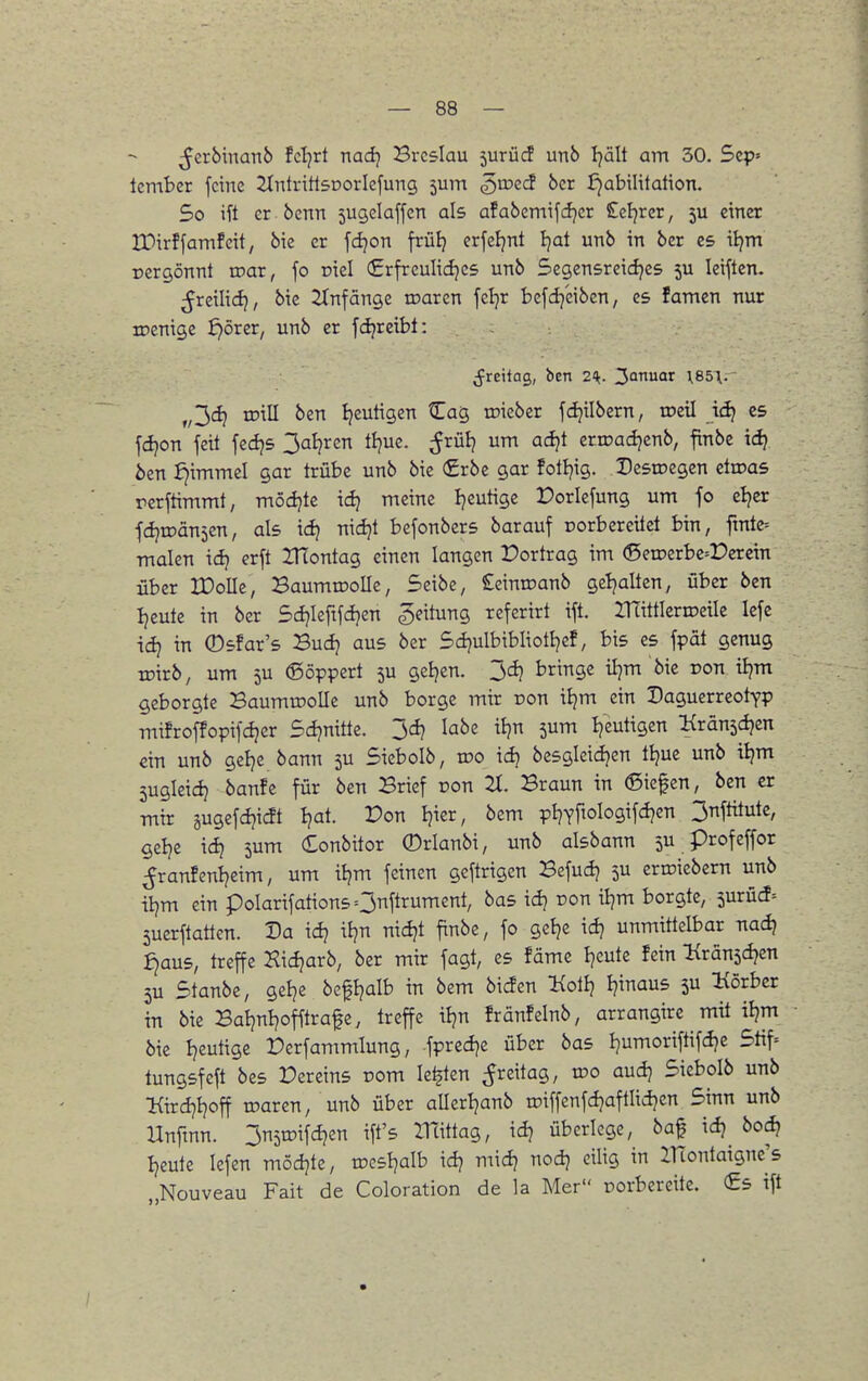 ^erbinanb fcljrt nadj Breslau 5urücf unb tjält am 30. 5ep= tcmber feine 2tntritl5DorIefung 5um ^loecf 6cr Jjabilitation. 5o ift er benn jugelaffen als afabemifdjer £eljrer, 5U einer tOirffamfeit, bie er fdjon früij erfeljnt Ijai unb in bcr es iljm Dergönnt toar, fo oiel €rfrculidjes unb Segensreidjes 5U leiftcn. freilief}, bie JInfänge n^arcn feljr bcfdjeiben, es famen nur toenige ^örer, unb er fdpretbl: ^reitag, ben 2^. ^anu« 185\. „3(^ tDiU ben Ijeutigen Cag toicber fd^ilbern, toetl idj es fdjon fett fedjs 3al?ren tijuc. ^rülj um adjt crroadjenb, finbe ic^ ben £)immel gar trübe unb bie (£rbe gar fotljig. Destoegen etroas rerftimmt, möd?te icfj meine Ijeutige Dorlefung um fo eljer fdjiDänsen, als icfj nidjt befonbers barauf porbereitet bin, fmte= malen \d} erft ZHontag einen langen Portrag im (Seu)erbe=r>eretn über IDoIIe, BaumrooUe, Seibe, Seinroanb ge!)alten, über ben Ijeute in ber Sdjlefifdjen Leitung referirt ift. UTittlerroeile Icfe xdtj in ©sfar's Buij aus ber 5ci}ulbibIiotIjef, bis es fpät genug toirb, um 5U ©öppcrt ju geljen. 3d} bringe iljm bie pon tljm geborgte Baumwolle unb borge mir oon \i)m ein Daguerreotyp mifroffopifdjer Scijnitte. 3cij labe itjn 5um Ije^tigen Kränsdjcn ein unb gelje bann 5U Sieboib, xdo idj bcsgicidjcn tijue unb iljm 5ugleid} banfe für ben Brief üon 2t. Braun in Siefen, ben er mir gugefdjia Ijat. Pon Ijier, bem pijYfioIogifdjen 3nfütute, gelje idj jum Conbitor 0rlanbi, unb aisbann 5U profeffor ;franfenijeim, um iljm feinen gcftrigen Befudj 5U erroiebern unb iijm ein poIarifationsO^ftrument, bas idj ron iljm borgte, 5urücf= 5ucrftatten. Da idj itjn nidjt finbe, fo gel?e id? unmittelbar Txad) ^aus, treffe Xicfjarb, ber mir fagt, es fäme Ijeute fein Hxänidjzn 5U Stanbe, gelje befljalb in bem bicfen Kol!} Ijinaus 5U Körber in bie BaIjnt)offtrafe, treffe itjn fränfelnb, arrangire mit iljm bie Ijcutige Perfammlung, fpredje über bas ijumoriftifcije 5tif= tungsfeft bes Dereins rom legten ^reitag, voo aud) Sicboib unb l{ird7i}off toaren, unb über allerijanb roiffenfdjaftlidjen Sinn unb Unftnn. 3n5tt)ifd}en ift's mittag, \d) überlege, baf idi bod} Ijeute Icfen mödjte, tDcsIjalb id? midj nodj eilig in iTtontaigne's „Nouveau Fait de Coloration de la Mer porbereite. (£5 ift