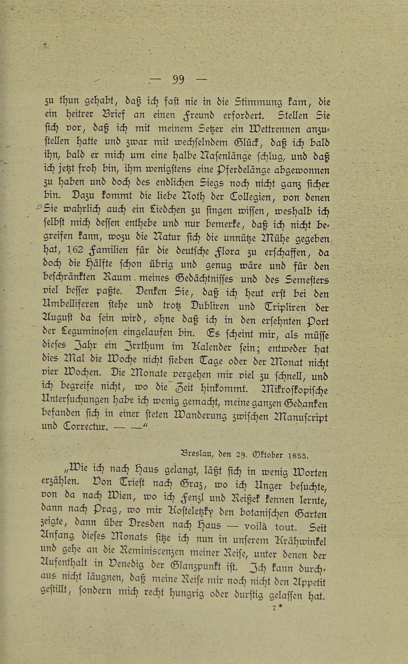 5U Ü}ur\ geljabt, 6af idj faft nie in bu Stimmung tarn, bk ein I^eitrer Brief an einen ^reun6 erforöert. Stellen Sie ftd} vor, 6af \d} mit meinem Sc^er ein JDettrennen an5u= ftellen I^atte un6 iwax mit roed^felnbem (ßIü(J, öaf \d} halb üirXf halb er mid) um eine Ijalbe ZTafenlänge fcfjlug, unö 6af xd} je^t frol? bin, iijm iDenigftens eine pferbelänge abgeironnen 5u I^abcn unö bodi öes cnMid^en Siegs nodf nidjt ganj fidler bin. Da5u fommt öie liebe Icotlj 6er doUegien, von benen 'Sie wdi)tlxd) aud} ein £ie6cf?en 5U fmgen toiffen, trcsljalb id) felbft mid} beffen entljebc un6 nur bemerfe, 6af id? nic^t he-- greifen fann, rDOjU 6ie Zcatur ftd? öie unnü^c ZtTü^c gegeben ijoi, \62 ^amilien für 6ie beutfd^e ^lora 5U erfd^affen, ba bod) öie ^älfte fc^on übrig unö genug roäre unö für öcn befd^ränften Haum. meines ©eöäd^tniffcs unö öes Semefters riel beffer pafte. Denfcn Sie, öaf xd} I?eut erft bei öen nmbeffiferen ftelje unö tro^ Dubliren unö Cripitren öcr 2Iuguft ba fein mirö, oljne öaf idj in öen erfeljntcn port öcr £eguminofen eingelaufen bin. €s fdjcint mir, als muffe öiefcs 3al?r ein 3rrt^um im Kalenöer fein; entroeöer Ijat öies mal öie IPod^e nid?t fteben Cage oöer öer ZRonat nic^t Eier IDod?en. Die ZHonate rergeljen mir oiel 5U fd^ncll, unö tc^ begreife nid?t, xvo öie'geit Ijinfommt. mifroffopifc^e Unterfudjungen Ijabe id? menig gemadjt, meine gansen ©eö^nfen befanöen ftd? in einer ftcten tDanöerung sroifdjen IRanufcrtpt unö Correctur. Breslau, bcn 29. (Dftobcr ^853. „IDie idj nad? ^aus gelangt, läft ftd? in roenig IDorten ersäJjIen. Don Crieft nad? ©ras, too xd) Hnger befuc^te, von ba nadi Wim, wo xd) ^ensl unö Hci^ef fcnnen lernte, öann nac^ präg, wo mir ICoftele^fy ^en botanifd^en ©arten Setgte, öann über Dresöen nadj ^aus — voilä tout Seit Einfang öiefes Monats ft^e ic^ nun in unferem KräljtDinfel unö gcl?e an öie Heminiscensen meiner Hcife, unter öenen öer 21ufentljalt tn Deneöig öer ©lanspunft ift. 3d? fann öurd). aus nid7t läugnen, öaf meine Hcife mir nod? nidjt öcn ^Ippcttt geftiUt, fonöern mid? rcdjt Ijungrig oöer öurftig gclaffcn I?at. 7*