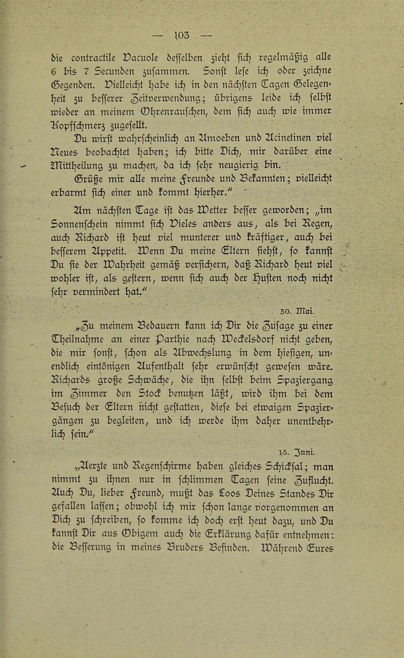 6ie conlradile Vacnok beffelben sicljt ftdj regelmäßig alle 6 bis 7 Sccunben 5ufammen. Sonft lefe xdj ober jeidjne (Segenben. Piellcicfjt I^abe ic^ in ben näcijften tLagen ©elegen» Ijeit 5U beffcrer ^eitüertDcnbung; übrigens leibe xdi fclbft tüieber an meinem ©Ijrenraufdjen, bem jtd^ aud) roie immer Kopffdjmers 5ugefeIIt. Du roirft tDaI)rfcf}einIid? an iimoeben unb 2Icinetinen rtel Heues beobadjtet Ijaben; \d) bitte Didj, mir barübcr eine jnittl}cilung 5U machen, ba i(^ feljr neugierig bin. ®rüfe mir alle meine ^reunbe unb Befannlen; r»ielleidjt erbarmt ftc^ einer unb fommt Ipier^er. ' 2tm nä(i)ften Cage ift bas IDetter beffer geroorben; „im Sonnenfdjein nimmt ftdj Pieles anbers aus, als bei Hegen, aucfj Hicfjarb ift Ijcut niel munterer unb fräftiger, auc^ bei beffcrem 2lppctit, XDenn Du meine Altern fieljft, fo fannft Du fte ber XDaljrljeit gemäf nerftdjern, baf Hidjarb Ijeut riel iDoIjIer ift, als geftern, rocnn fidj auc^ ber j^uften noc^ nic^t feljr oerminbert Ijat 30. JTTai. „^u meinem Bcbaucrn fann id) Dir bie ^üfage ju einer Cl^eilnaljme an einer partljie nad^ IDecfelsborf nic^t geben, bie mir fonft, fc^on als ^Ibroecfjslung in bem Ijiefigen, un= enblidj eintönigen Slufcntljalt feljr ertoünfcijt getoefen roare. Hidjarbs grofe Sdjtoädje, bie iljn felbft beim Spasiergang im Limmer ben Stocf benu^en läft, toirb tl)m bei bem Bcfuc^ ber (Eltern fiidjt geftotten, biefe bei ettoaigen 5pa5ier= gangen 5U begleiten, unb' tc^ loerbc i^m baljer unentbe^r» lid? fein/' \b. 3unt. .„2Ier5te unb Hegenfcfjirme Ijaben gleicfjes Sdjicffal; man nimmt 5U iljnen nur in fdjiimmen Cagen feine gu^ud^t. 2tudj Du, lieber ^freunb, muft bas £oos Deines Stanbes Dir gefallen laffen; obrooJjI idj mir fdjon lange porgenommen an Dic^ 5U fdjreiben, fo fomme id} bodj erft Ijeut ba5U, unb Du fannft Dir aus ©bigem audj bie €rflärung bafür entneljmen: bie Bcfferung in meines Brubers Befinbcn. JPäFjrenb (Eures