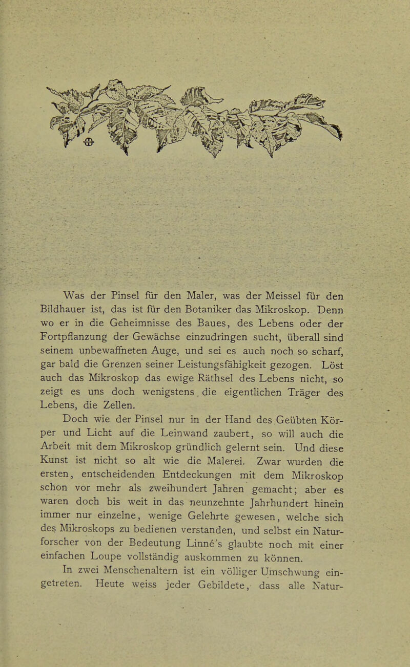 Was der Pinsel für den Maler, was der Meissel für den Bildhauer ist, das ist für den Botaniker das Mikroskop. Denn wo er in die Geheimnisse des Baues, des Lebens oder der Fortpflanzung der Gewächse einzudringen sucht, überall sind seinem unbewaffneten Auge, und sei es auch noch so scharf, gar bald die Grenzen seiner Leistungsfähigkeit gezogen. Löst auch das Mikroskop das ewige Räthsel des Lebens nicht, so zeigt es uns doch wenigstens, die eigentlichen Träger des Lebens, die Zellen. Doch wie der Pinsel nur in der Hand des Geübten Kör- per und Licht auf die Leinwand zaubert, so will auch die Arbeit mit dem Mikroskop gründlich gelernt sein. Und diese Kunst ist nicht so alt wie die Malerei. Zwar wurden die ersten, entscheidenden Entdeckungen mit dem Mikroskop schon vor mehr als zweihundert Jahren gemacht; aber es waren doch bis weit in das neunzehnte Jahrhundert hinein immer nur einzelne, wenige Gelehrte gewesen, welche sich des Mikroskops zu bedienen verstanden, und selbst ein Natur- forscher von der Bedeutung Linne s glaubte noch mit einer einfachen Loupe vollständig auskommen zu können. In zwei Menschenaltern ist ein völliger Umschwung ein- getreten. Heute weiss jeder Gebildete, dass alle Natur-