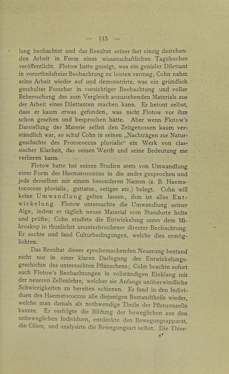 lang beobachtet und das Resultat seiner fast einzig dastehen- den Arbeit in Form eines wissenschaftlichen Tagebuches veröffentlicht. Flotow hatte gezeigt, was ein genialer Dilettant in vorurtheilsfreierBeobachtung zu leisten vermag; Cohn nahm seine Arbeit wieder auf und demonstrirte, was ein gründlich geschulter Forscher in vorsichtiger Beobacbtung und voller Beherrschung des zum Vergleich anzuziehenden Materials aus der Arbeit eines Dilettanten machen kann. Er betont selbst, dass er kaum etwas gefunden, was nicht Flotow vor ihm schon gesehen und besprochen hätte. Aber wenn Flotow's Darstellung der Materie selbst den Zeitgenossen kaum ver- ständlich war, so schuf Cohn in seinen ,,Nachträgen zur Natur- geschichte des Protococcus pluvialis ein Werk von clas- sischer Klarheit, das seinen Werth und seine Bedeutung nie verlieren kann. Flotow hatte bei seinen Studien stets von Umwandlung einer Form des Haematococcus in die andre gesprochen und jede derselben mit einem besonderen Namen (z. B. Haema- tococcus pluvialis, guttatus, setiger etc.) belegt. Cohn will keine Umwandlung gelten lassen, ihm ist alles Ent- vvickelung. Flotow untersuchte die Umwandlung seiner Alge, indem er täglich neues Material vom Standorte holte und prüfte; Cohn studirte die Entwickelung unter dem Mi- kroskop in thunlichst ununterbrochener directer Beobachtung. Er suchte und fand Culturbedingungen, welche dies ermög- lichten. Das Resultat dieser epochemachenden Neuerung bestand nicht nur in einer klaren Dariegung der Entwickelungs- geschichte des untersuchten Pflänzchens ; Cohn brachte sofort auch Flotow's Beobachtungen in vollständigen Einklang mit der neueren Zellenlehre, welcher sie Anfangs unüberwindliche Schwierigkeiten zu bereiten schienen. Er fand in den Indivi- duen des Haematococcus alle diejenigen Bestandtheile wieder, welche man damals als nothwendige Theile der Pflanzenzelle kannte. Er verfolgte die Bildung der beweglichen aus den unbeweglichen Individuen, entdeckte den Bewegungsapparat, die Cilien, und analysirte die Bewegungsart selbst. Die Thier- 8*