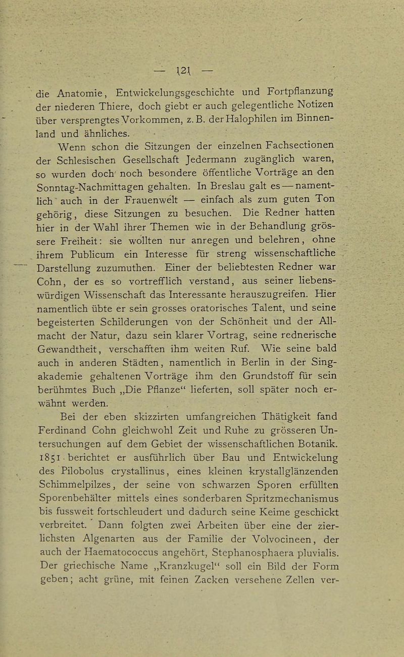 — \2\ — die Anatomie, Enlwickelungsgeschichte und Fortpflanzung der niederen Thiere, doch giebt er auch gelegentliche Notizen über versprengtes Vorkommen, z.B. der Halophilen im Binnen- land und ähnliches. Wenn schon die Sitzungen der einzelnen Fachsectionen der Schlesischen Gesellschaft Jedermann zugänglich waren, so wurden doch' noch besondere öffentliche Vorträge an den Sonntag-Nachmittagen gehalten. In Breslau galt es — nament- lich ' auch in der Frauenwelt — einfach .als zum guten Ton gehörig, diese Sitzungen zu besuchen. Die Redner hatten hier in der Wahl ihrer Themen wie in der Behandlung grös- sere Freiheit: sie wollten nur anregen und belehren, ohne ihrem Publicum ein Interesse für streng wissenschaftliche Darstellung zuzumuthen. Einer der beliebtesten Redner war Cohn, der es so vortrefflich verstand, aus seiner liebens- würdigen Wissenschaft das Interessante herauszugreifen. Hier namentlich übte er sein grosses oratorisches Talent, und seine begeisterten Schilderungen von der Schönheit und der All- macht der Natur, dazu sein klarer Vortrag, seine rednerische Gewandtheit, verschafften ihm weiten Ruf. Wie seine bald auch in anderen Städten, namentlich in Berlin in der Sing- akademie gehaltenen Vorträge ihm den Grundstoff für sein berühmtes Buch „Die Pflanze lieferten, soll später noch er- wähnt werden. Bei der eben skizzirten umfangreichen Thätigkeit fand Ferdinand Cohn gleichwohl Zeit und Ruhe zu grösseren Un- tersuchungen auf dem Gebiet der wissenschaftlichen Botanik. 1851 ■ berichtet er ausführlich über Bau und Entwickelung des Pilobolus crystallinus, eines kleinen krystallglänzenden Schimmelpilzes, der seine von schwarzen Sporen erfüllten Sporenbehälter mittels eines sonderbaren Spritzmechanismus bis fussweit fortschleudert und dadurch seine Keime geschickt verbreitet. Dann folgten zwei Arbeiten über eine der zier- lichsten Algenarten aus der Familie der Volvocineen, der auch der Haematococcus angehört, Stephanosphaera pluvialis. Der griechische Name ,,Kranzkugel soll ein Bild der Form geben; acht grüne, mit feinen Zacken versehene Zellen ver-