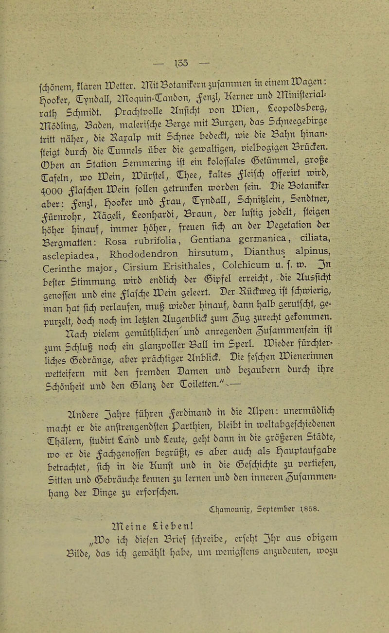 fdjönem, Haren IDettcr. ITtit Botanifern sufammen tn einem IDagen: ßoofer, CynbaU, llToquin^Canbon, ^cnsl, Kcrncr unb IHiniftenal^ rai^i Sdqmxbt. prad?tDOÜe ^Inftd^t von ITien, Scopolbsberg, ZHöbling, Baben, malertfcfje Berge mit Burgen, bas Sdjneegebirgc tritt näljer, bie Kayalp mit Sdjnee bebecft, irie bie Baljn Ijinan- fteigt burcl? bie Cunnels über bie gciraltigen, oielbogigen Brücfcn. ®ben an Station Scmmering ift ein foloffalcs Getümmel, gro^e Cafein, wo IDein, IDürftel, tEI?ee, faltes ^Icifdj offertrt wirb, '^OOO ^lafdjen XDein foUen getrunfen roorben fein. Die Botanifcr aber: ^enjl, d}ooUv unb ^rau, tEynbaU, Sdjni^Iein, Senbtner, ^ürnroijr, Icageli, £eoni?arbi, Braun, ber luftig jobelt, fteigcn - l)öEjer I?inauf, immer I?öi?er, freuen ftdj an ber Vegetation ber Bergmatten: Rosa rubrifolia, Gentiana germanica, ciliata, asclepiadea, Rhododendron hirsutum, Dianthus alpinus, Cerinthe major, Cirsium Erisithales, Colchicum u. f. ro. 3n befter Stimmung tpirb enblid? ber ©ipfel erreidjt,-bie ^usftd?! genoffen unb eine flafdje tDein geleert. Der Kü^roeg ift fdjroierig, man Ijat ftdj oerlaufen, muf toieber Ijinauf, bann Ijalb gerutfdjt, gc= purselt, bod} nod} im legten 2Iugenblid 5um ^ng sured^t gefommen. read? Dielem gemütljlid?en' unb anregenben ^ufammenfein ift 5um Sdjluf noc^ ein glansDoUer Ball im Sperl. ITieber fürd?ter= • lidjes ©ebränge, aber prädjtiger 2^nblicf. Die fefd?en IDienerinncn irettcifern mit ben fremben Damen unb bcsaubern burdj il?rc Sdjönt^eit unb ben ©lanj ber Coiletten.^— Zlnbere 3aljre füljren ^erbinanb in bie ^tlpen: unermüblid} madjt er bie anftrengenbften partljien, bleibt in toeltabgefdjiebenen Cljälern, ftubirt £anb unb Seutc, geljt bann in bie gröf eren Stäbtc, U50 er bie ^adjgenoffen begrüft, es aber aud) als J)auptaufgabe betradjtet, ftdj in bie Kunft unb in bie ©efdjidjte ju rerttefen, Sitten unb ©ebräudje fennen 5U lernen unb ben inneren gufammen^ Ijang ber Dinge 5U erforfdjen. dtiamounif, Scplcmber 1,858. ITEcine Stebenl „rOo id) biefen Brief fdjreibe, crfcljt jljr aus obigem Bilbe, bas idj geroäl^lt Ijabe, um rocnigftcns ansubeuten, moju
