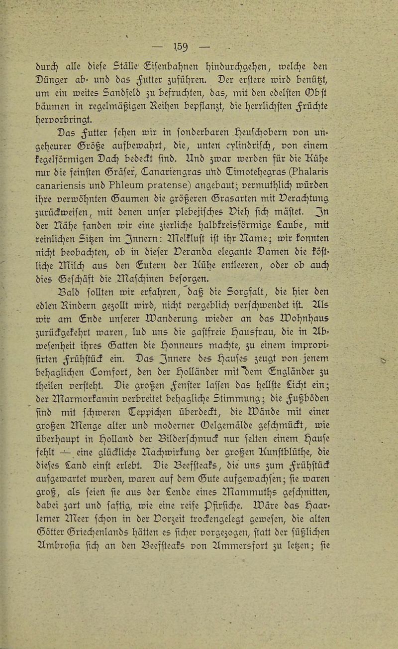 — \59 — • buxäj alle bicfe Ställe <£ifcnbaljnen Ijinburd^gel^cn, tDcIcIje bcn Dünger ab« unb bas ^^uttcr 5ufül)ren. Der crfterc toirb benü^t, um ein roeitcs Sanbfclb 5U befrudjtcn, bas, mit ben cbclften 0b ft bäumen in regclmäfigen Heiljen bepflanst, bie Ijcrrlidjften ^rüdjte IjerDorbringt. Das ^utter feljcn ton in fonbcrbaren .£)eufd}obern non uh= gcljcurer ©röfe aufberoaljrt, bie, unten cylinbrifd}, von einem fegclformigen Dacl? bebecft ftnb. Unb ivoax n?crben für bie Küljc nur bie feinften (Sräfcf, Canariengras uVib tLtmoteljcgras (Phalaris canariensis unb Phleum pratense) angebaut; oermuttjlidj mürben iljre rerujötjnten (Säumen bie größeren (Brasarten mit üeradjtung 5urücftpcifen ^ mit benen unfer picbejifdjes Dielj ftdj mäftet. 3 ber Xlabiz fanben roir eine sierlic^e Ijalbfreisförmige £aube, mit reinlidjen Si^en im 3nneJ^TT: ITTelfluft ift iljr Zcame; toir fonnten nid?t beobadjten, ob in biefer Peranba elegante Damen bie föft= lidje ITtildj aus ben Sutern ber Külje entleeren, ober ob auc^ bies (Scfdjäft bie lUafdjinen beforgen. Balb foUten roir erfaljren, baf bie Sorgfalt, bie Ijier ben eblen Sinbern gesollt toirb, nidjt pergeblid} rerfdjroenbet ift 2tl5 mir am €nbe unfercr IDanberung roiebcr an bas IDoIjnljaus 5urücfgefeiert maren, lub uns bie gaftfreie ^ausfrau, bie in 2[b= rocfenljeit itjres (Satten bie ^onneurs machte, 5U einem improoi^ ftrten ^rüljftücf ein. Das 3nnere bes ^aufcs seugt oon jenem beljaglidjen Comfort, ben ber ^^ollänber mit^em (£nglänber 5U ttjeilcn nerfteljt. Die grofen ^enfter laffen bas Ijellfte £idjt ein; ber IHarmorfamin rerbreitet betjaglidje Stimmung; bie ^ufbobcn fmb mit fdjmeren Ccppidjen überbecft, bie tDänbe mit einer großen ITTenge alter unb moberner 0eIgemälbe gefdjmüdt, toic übertjaupt in ^ollanb ber Bilberfcijmud nur feiten einem ^aufc feljlt — eine glüdlidje IcacijtDirfung ber grofen Kunftblütlje, bie biefes £anb einft erlebt Die Beeffteafs, bie uns 5um ;5j^ü^?ftü(J aufgeioartct rourben, maren auf bem <Sute aufgeroadjfen; fte roaren grof, als feiert fte aus ber £enbe eines IHammutljs gcfcljnittcn, babei 5art unb faftig, roie eine reife Pftrftdjc, XDäre bas f)aar= lemer IHeer fdjon in ber Porseit trocfcngelegt getoefcn, bic alten ©Otter (Sriedjcnlanbs Ijätten es fidjcr üorgejogen, ftatt ber fü|Iidjcn 2Xmbrofta ftcij an ben Beeffteafs Don 2(mmersfort 5U Ic^en; fte