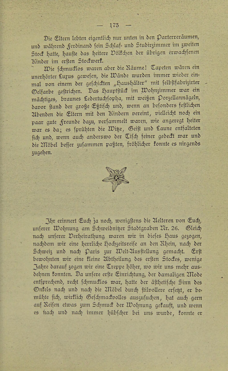 — \73 — Die (£Itcrn lebten eigenllid? nur unten in bcn parterreräumen, unb tüäljrenb ^crbinanb fein 5d]Iaf= unb Stubirsimmer im sroeiten Stocf fjatte, Ijaufte bas ijciterc Dölfdicn ber übrigen eriDadjfenen Kinbcr im erften Slodroerf. IDte fdjmucflos roaren aber bicHäumel Capeten luarcn ein unerijörter S^ufus geroefen, bie IDänbc tourben immer roieber cin= mal Don einem ber gcfcl^icften „£)au5ljäUcr mit felbftfabriäirtcr ^ ©clfarbe geftridjen. Das fjauptftücf im XDof)n5immer roar ein mädjtiges, braunes Sebertudjfopija, mit toeifen porjcllannägcin, baoor ftanb ber grofe fiftifd? unb, roenn an bcfonbcrs feftlidjen 2Xbenben bie (Eltern mit bcn Kinbern cercint, piellcicijt nod) ein paar gute ^reunbc ba5U, oerfammelt roaren, toie angeregt Ijeitcr wat es ba; es fprüljten bie tDi^c, ©eift unb £aune entfalteten ftdj unb, roenn aud? anbersroo ber Cifdj feiner gcbecft roar unb bie ZTTöbel beffer 5ufammen paften, fröijlic^er fonnte es nirgenbs jugeljen. erinnert (£udj ]a nod), toenigftens bie Pleiteren Don (£uc^, unferer IDoIjnung am Sdiiueibni^er Stabtgraben Ztr. 26. (Sleic^ nad? unferer Perljeiratljung roaren roir in bicfes fjaus gc5ogcn, nadjbem toir eine Ijerrlidje ^odj5eitsreife an ben Hinein, nad) ber Sd}Wi\i unb nadj Paris 5ur IDeIt=2IusfteIJung gcmadji €rft bciDoIjnten mir eine fleine 2CbtIjeiIung bes erften Stocfes, tDcnige 3al}rc barauf sogen roir eine Creppe Ijöljer, wo roir uns mcljr aus= beljnen fonnten. Da unfere erfte (£inridjtung, ber bamaligen IMobc entfpredjenb, redjt fdjmudlos roar, Ijatte ber äfttjetifdje Sinn bes (Dnfcls nadj unb nadj bie IHöbel burdj ftibollere crfe^t, er bc= müt^te ftdj, mirflidj (Sefd^macfDolIcs aus5ufud]en, Ijat audj gern auf Heifen etmas 5um 5d]mu<i ber IDoIjnung gcfauft, unb wmn CS ftadj unb nadj immer Ijübfd^er bei uns u)urbc, fonnte er