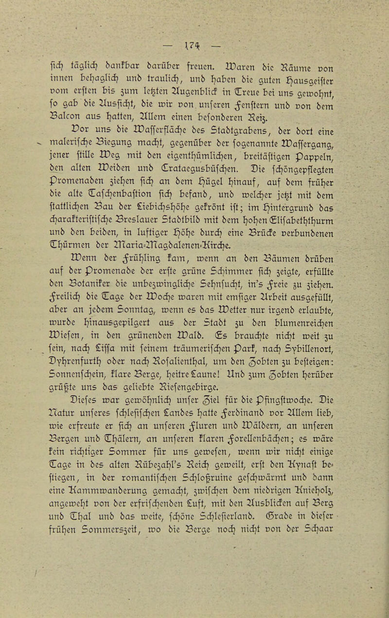 - l?^ — ftdj täglid? banFbar barübcr freuen. IParen bic Haumc von innen bel^aglidj unb Iraulidj, unb ):}ahm bie guten J^ausgeifter pom erften bis 5um leisten ^ugenblicf in Creue bei uns gcwoljnt, fo gab bic ^usfidjt, bie voxv Don.unfcren ^enftern unb Don bcm Balcon aus Ijattcn, JlUcm einen bcfonberen 2?ei5. Vor uns bie IDaffcrflädjc bcs Stabtgrabens, ber bort eine malerifcfje Biegung madjt, gegenüber ber fogcnannte ZDaffcrgang, jener fülle H)eg mit bcn eigentl7ÜmIid)en, breitäfligen päppeln, ben alten IDeiben unb (Erataegusbüfdjen. Die fcijöngepflegtcn promenaben jicljen fidj an bem ^ügel Ijinauf, auf bem früljer bie alte Cafd]enbaftion ftdj befanb, unb rocidjcr jc^t mit bem ftattlidjen Bau ber Siebid^sljölje gefrönt ift; im i)intergrunb bas djarafteriftifdje Breslauer Stablbilb mit bem Ijoljen (£lifabctljtFjurm unb ben beibcn, in lufligcr :^öl}c burd? eine Brücfe Dcrbunbenen Cl^ürmen ber 2naria=inagbaIencn='Kird}e. IDenn ber ^^rüJjIing fam, roenn an ben Bäumen brüben auf ber Promenabe ber erfte grüne Sd^immer ftd] seigte, erfüllte bcn Botanifer bic unbcjrDinglidjc Seljnfudjt, in's ^xm 5U jicEjen. ;JreiIidj bic Cagc ber IDodjc maren mit emfigcr Zlrbcit ausgefüllt, aber an jcbcm Sonntag, rrenn es bas XDctter nur irgenb erlaubte, rDurbe fjinausgepilgert aus ber Stabt 5U bcn blumcnrcidjen IDicfcn, in ben grüncnben IDalb. €s braudjtc nidjt rccit 5U fein, naij £iffa mit feinem träumerifdjen Parf, nadj Sybillenort, Dyljrcnfurtlj ober nadj Kofalientljal, um ben ^obten 5U beftcigen: 5onnenfd)ein, flarc Berge, Ijcitre £aune! Unb 5um ^obten Ijcrübcr grüßte uns bas geliebte Hiefengebirge. Diefes rcar geiDÖljnlic^ unfer ^iel für bie Pfingftroodjc. Die tcatur unfcres fdjieftfdjen £anbcs Ijattc ^crbinanb cor 2tIIcm lieb, roic erfreute er fidj an unfcrcn ^luren unb JDäIbern, an unfcrcn Bergen unb Cl?älcrn, an unfcrcn flaren ^^orellenbädjen; es loärc fein ridjtigcr Sommer für uns geroefen, rcenn mir nidjt einige Cagc in bcs alten Hübe^al^rs Heidj geroeilt, crft bcn Kynaft be= ftiegen, in ber romantifdjcn Sdjiofruinc gefdjroärmt unb bann eine Kammroanberung gemad]t, smifdjcn bem niebrigen ^nieIjol5, angcroeljt oon ber crfrifdjcnbcn £uft, mit ben 2(usbliden auf Berg unb CJ^al unb bas roeitc, fd]önc Sdjicftcrianb. (ßrabc in biefcr frül^en 5ommcrs5eit, too bic Berge nodj nid^t Don ber Sd^aar /