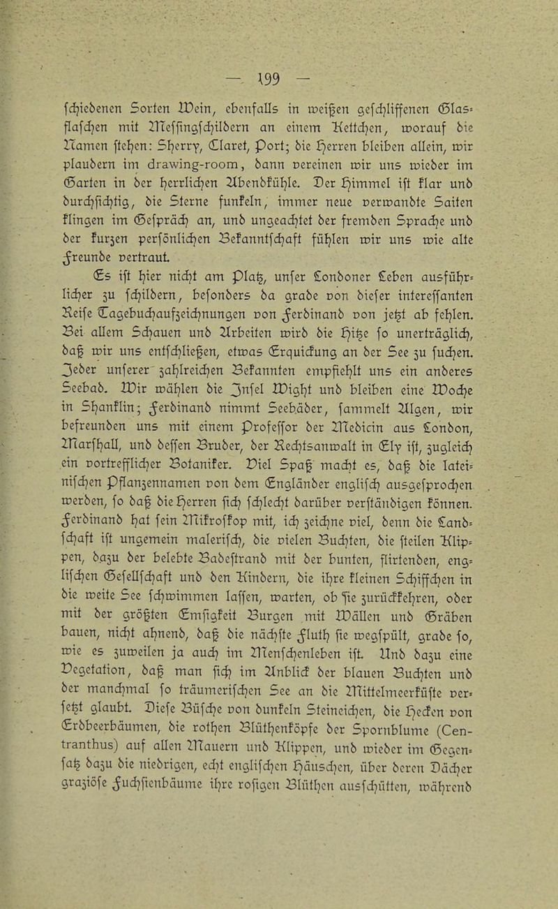 fdjicbencn Sorten IDcin, ebenfalls in ipeijjen gcfdjiiffencn ^las-- flafdjen mit IlTeffmgfdjilbern an einem üdidjm, loorauf bie Hamen fteljen: Sl}cxvy, (Elaret, Port; 6ic £}erren bleiben allein, loir plaubcrn im drawing-room, bann cercincn toir uns micber im (5arten in ber fjerrlidjen 2lbenbfüljle. Der ^immel ift flar unb burdjfidjtig, bic Sterne fünf ein, immer neue Deripanbtc Saiten Hingen im (Sefprädj an, unb ungeadjtct ber fremben Spradje unb ber fur5en perfönlidjen Bcfanntfdjaft füljlen toir uns toic alte ^reunbe r»ertraut (£s ift Ijier nidjt am pia^, unfer £onboncr £eben ausfüijr» lidjer 5U fdjilbern, befonbers ba grabe Don biefer intereffanten Jleife Cagebudjaufseidjnungen Don ^erbinanb oon je^t ab feljlen. Bei allem Sdjauen unb 2trbeiten roirb bie £)i^c fo unerträglid}, baf roir uns entfdjliefen, etroas (£rqui(Jung an ber See 5U fudjen. 3eber unferer saljireidjen Befannten empfieljlt uns ein anberes Seebab. iPir roal^len bie ^nUl IDigljt unb bleiben eine tDodje in Sljanflin; ^erbinanb nimmt Seeb.äber, fammclt tilgen, roir befreunben uns mit einem Profeffor ber IHebicin aus £onbon, Ifcarfljall, unb beffen 3ruber, ber Hed^tsanroalt in Cly ift, suglcidj ein Dortrepd]er Botanifer. Picl Spaf mad)t es, baf bie latei= nifdjen Pflan3ennamen pon bem (£nglänber englifdj ausgefprodjen werben, fo baf bie ^erren ftd? fdjled]t barüber nerfläubigen fönnen. ^crbinanb Ijat fein ITtifroffop mit, idj seidjne niel, benn bie £anb= fdjaft ift ungemein malcrifdj, bic Dielen Bud]ten, bie fteilen 'Klip-- pen, b.a5U ber belebte Babeftranb mit ber bunten, flirtcnben, eng= lifdjen (Sefellfd^aft unb ben Kinbern, bie iljre fleinen Sdjiffd^en in bie roeite See fd^roimmen laffcn, roarten, ob fte 5urücffcljrcn, ober mit ber größten (Smfigfeit Burgen mit IPällcn unb (ßraben bauen, nidjt aljnenb, baf bie nädjftc ^lutlj fte roegfpült, grabe fo, roie es suroeilcn ja audj im Utenfdjenleben ift Unb ba5U eine Vegetation, baf man ftc$? im Jlnblicf ber blauen Budjten unb ber mandjmal fo träumerifdjen See an bic ITlittelmeerfüfte ocr. fe^t glaubt. Diefc Büfdje Don bunfcln Steineidjen, bic i)e<ion Don (£rbbeerbäumen, bie rotljen BlütljcnFöpfe ber Spornblumc (Cen- tranthus) auf allen llTauern unb lilippen, unb iricbcr im (ßcgcn= fa^ baju bie niebrigen, edjt englifd]cn r7äusd)cn, über bcrcn Dädjcr gra^iöfe ^udjficnbäume iljrc roftgcn Blütljcn ausfdjütten, UMljrenb