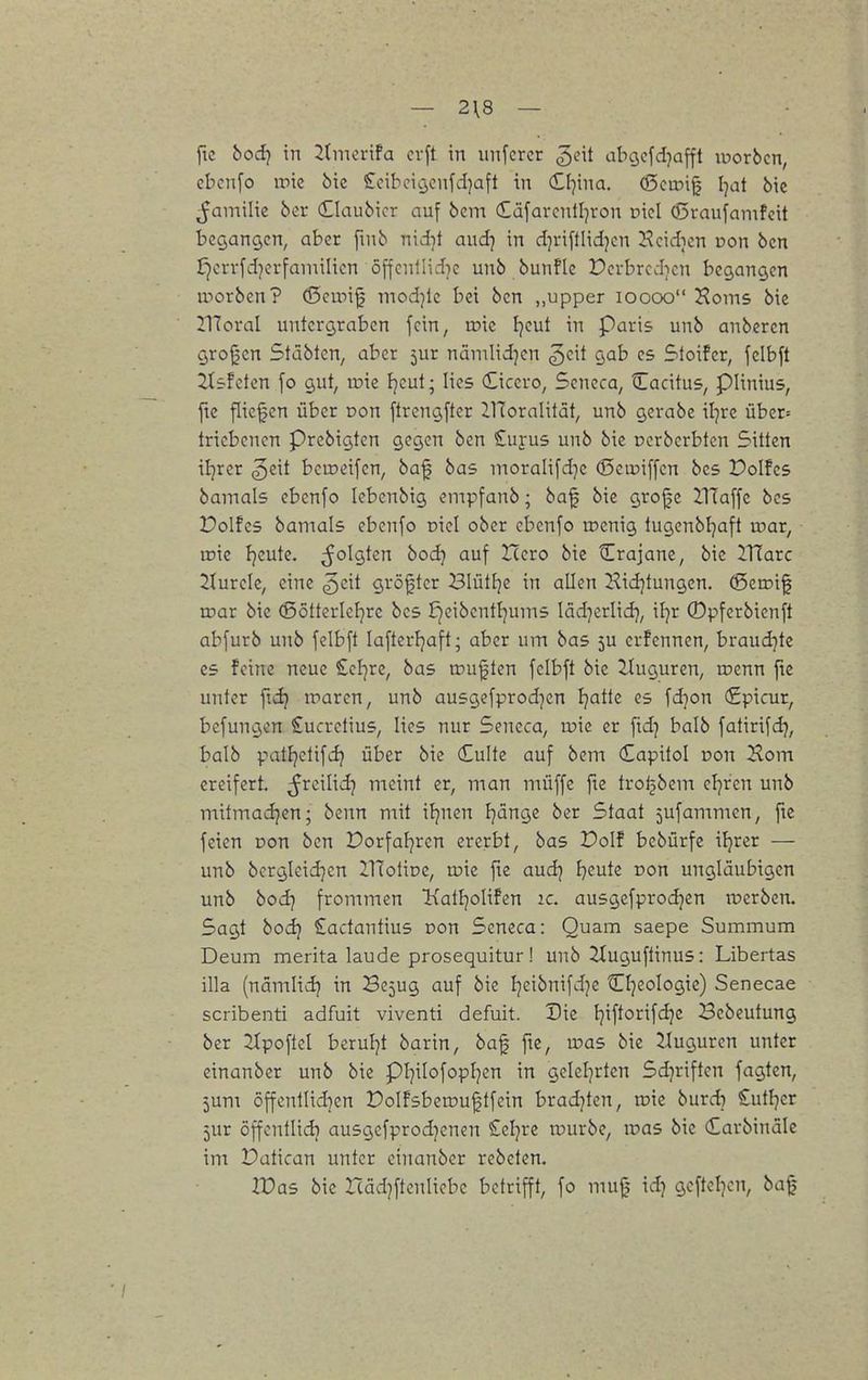— 2\8 — fic bod-j in 2(merifa crft in unfcrcr geit abgefdjafft luorbcn, ebcn[o ipic bie £cibcig,cnfd)a[t in (tljina. (ßciDig Ijat bic ^aniilie ber (Elaubicr auf bcm dafarcntl^ron Diel (Sraufanifcit begangen, aber fmb nid]t aud^ in d^riftlidjcn ^cidien ron ben i)errfd)crfaniilicn öffcnllid)c unb bunflc Pcrbrcd;icn begangen iporben? (Scipi^ mod]lc bei ben „upper loooo Korns bie 21ToraI untergraben fein, inic Ijeut in Paris unb anbcren groj^cn Stiäbten, aber jur nämlid^cn ^eit gab es Sloifer, felbft 2tsfeten [o gut, roie Fjeut; lies Cicero, Seneca, Cadtus, piinius, ftc fliegen über Don [trcngfter ZHoralität, unb gerabe iljre über= tricbcncn prcbigten gegen ben Suyus unb bic ccrberbtcn Sitten iljrcr ^eit bemeifcn, baf bas moraIifd]c (Sciuiffcn bes Poifcs bamals ebcnfo lebenbig empfanb; baf bic gro0c IlTaffe bcs Polfes bamals ebenfo piel ober ebcnfo toenig lugenbijaft u^ar, iric fjeute. folgten bod} auf Hcro bie Crajanc, bic llXaxc 2turcle, eine ^cit größter Blütfje in allen Hidjtungen. (Serrig rnar bie (ßötterleljre bcs E^eibcntljums läd^erlid}, iljr ©pfcrbienft abfurb unb fclbft lafterljaft; aber um bas ju crfcnnen, braudjtc es feine neue £cl]re, bas rou^ten fclbft bic llugurcn, roenn ftc unter marcn, unb ausgcfprodjcn Ijattc es fdjon (£picur, bcfungen £ucrclius, lies nur Sencca, tüic er ftd^ balb fatirifd^, balb p'i^lif^ über bie Culte auf bcm Capilol Don Horn ereifert, ^^cilid? meint er, man müffc fic trol^bem cFjrcn unb mitmad]cn; benn mit ifjnen Fjänge ber Staat jufammen, ftc feien Don ben Dorfatjrcn ererbt, bas Polf bebürfc iljrcr — unb bcrgleid}en iHoliDC, wk ftc aud} freute Don ungläubigen unb bod] frommen Ixatljolifen ic. ausgefprodjen tvcrbcn. Sagt bod? £actantius Don Sencca: Quam saepe Summum Deum merita laude prosequitur! unb ^tuguftinus: Liberias illa (nämltd} in Bc5ug auf bic Ijcibnifdjc Cl]eologie) Senecae scribenti adfuit viventi defuit. Die l}iftorifdjc Bcbeutung ber Zlpoftcl berul]t barin, baf ftc, was bic Jluguren unter einanber unb bic pi^ilofopf^cn in geleierten Sdjriftcn fagten, jum 5ffcnllid}en Dolfsbca»u|tfein brad)ten, ivu burd) Sutljcr 5ur öffcnllidi ausgefprodjcnen Seigre tt)urbc, ir>a5 bic (£arbinälc im Datican unter einanber rebeten. ir>as bic Itäd^ftenliebe betrifft, fo mu0 id) geftel^cn, baf