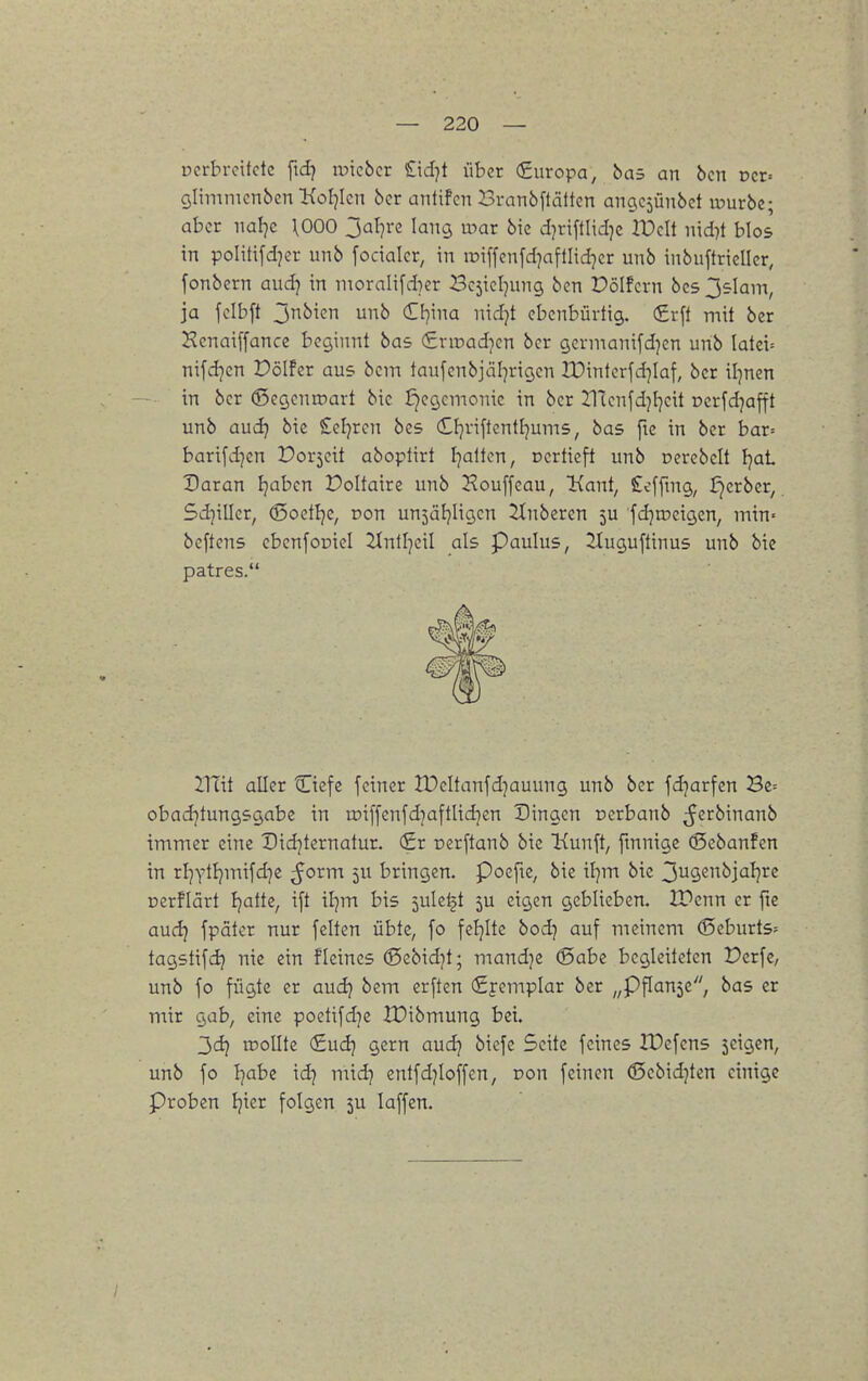 ücrbrcitdc fid) luicbcr £idjt über €uropa, bas an bcn ncr» glimnicnbcn KoI^Icn öcr antifcn Brnnbflättcn ancjcjünöct luurbe; aber naljc \000 Jal]rc lang a->ar bie d]riftlid)c l'DcIt nid^t blos in politifdjer unb fodalcr, in iüiffcnfd]afllid]cr unb inbuftrieller, fonbern aud) in ntoraIi[d)er Bc^ieljung ben Pölfcrn bcs 3£lain, ja fclbft 3^i<^n <£i}'ma md}t ebenbürtig. (£rft mit bcr Kenai[fancc beginnt bas (Snuadicn bcr gcrmanifdjen unb latei' nifd^cn Dölfer aus bcm taufenbjäl^rigcn lDinterfd]Iaf, bcr il^nen in bcr ©cgenroart bie Hegemonie in bcr Hlcnfdjl^cit oerfdjafft unb audj bie Ccljren bes (£l]riftcntfjum5, bas fte in bcr bar= barifd]en Porjcit aboplirt Ijalten, Dcrticft unb oerebclt Ijat Daran Ijabcn Doltaire unb ^^ouffeau, Kant, Sefftng, J^crbcr, 5d]iUcr, d5oetI}e, Don unjäfjligcn Ruberen 5U fdjroeigcn, min- beftens cbcnfoüiel Jlnlljcil als Paulus, 2Iuguftinus unb bie patres. Znit aller Ciefe feiner tDcItanfdjauung unb bcr fd}arfen Be= obadjtungsgabc in roiffcnfdjaftlidjen Singen ocrbanb ^^crbinanb immer eine Did]ternatur. (£r cerftanb bie Kunft, finnige (5ebanfen in rI]YtI)mifd}e ^orm 5U bringen. Poefie, bie il]m bie 3ugcnbjaljrc nerflärt Ijatte, i[t il]m bis 5ule|t 5U eigen geblieben. 2Penn er fie audj fpater nur feiten übte, fo feljite bod7 auf meinem (Scburts- tagstifdj nie ein fleines (gebidjt; mandje (Sabe begleiteten Dcrfe, unb fo fügte er audj bem erften (Syemplar ber „pflanze, bas er mir gab, eine poetifd]e IDibmung bei. 3dj rooUte (£ud} gern aud) bicfe Seite feines IDcfens jcigen, unb fo I^abe id) midj entfdjioffen, pon feinen (Scbidjten einige Proben Ijier folgen 5U laffen.