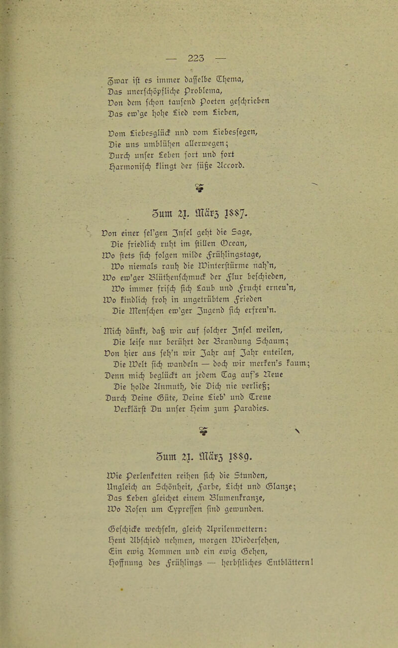 Qwar ift CS immer baffclbc Cl^cma, Pas uncrfdjöpflid^c probicma, Don bcm fdjon taufcnb pocicn cjefdjricbcn Das ciD'ge I^ol^c Sieb rom Sieben, Dom Eicbesglücf nnb rom Sicbcsfegen, Die uns umblül^en allcrrDcgcn; Durdj unfer £cbcn fort unb fort f^armonifdj flingt ber fü§e Jlccorb. Don einer fcl'gen 3nfcl geljt bte Sage, Die frieblidj ruJjt im ftillen ®ccan, Wo flets fid? folgen milbe ^rül^lingstage, IDo niemals raufj bie Ifinterftürmc na^n, ITo em'ger Blütfienfdjmucf bcr ^lur bef(^icbcn, rVo immer frifi^ ftd? Saub unb ^rudjt erneu'n, lüo finblidj frol) in ungetrübtem ^rieben Die irtenfdjen ero'gcr 3ugcnb fid? erfreu'n. Vflid) bünft, ba§ rcir auf foldjcr 3nfel roeilen, Die Icife nur berütjrt ber Branbung Schaum; Don fiicr aus felj'n wir 3at)r auf 3al}r enteilen, Die lüelt fic^ roanbcln — bodj roir merfen's Faum; Denn mid? bcgiücft an jcbem üag aufs ITeue Die l)oIbe 2lnmutf), bie Didj nie oerlieg; Durd? Deine (Süte, Deine £ieb' unb Creue Derflärft Du unfer fjeim 5um parabies. iDie perlenfettcn rcil^cn fid? bie Stunben, Ungleidj an Sdjönl^cit, (färbe, Sidjt unb (Slansc; Das £eben gicidjct einem Blumenfrauje, lüo Hofen um Cyprcffcn finb gemunbcn. (Sefdjicfe roed^fcln, gleicfj 21prilena)cttern: t^eut Jlbfdjieb ncl]incn, morgen IDicbcrfclicn, €in emig Kommen unb ein einig (Scljcn, I^offnung bes ^riil^Iings — Ijcrbfilidjcs €utblättcrnl