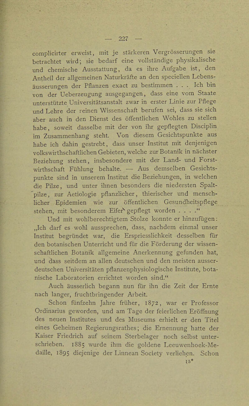 complicirter erweist, mit je stärkeren Vergrösserungen sie betrachtet wird; sie bedarf eine vollständige physikalische und chemische Ausstattung, da es ihre Aufgabe ist, den Antheil der allgemeinen Naturkräfte an den speciellen Lebens^ äusserungen der Pflanzen exact zu bestimmen ... Ich bin von der Ueberzeugung ausgegangen, dass eine vom Staate unterstützte Universitätsanstalt zwar in erster Linie zur Pflege und Lehre der reinen Wissenschaft berufen sei, dass sie sicTi aber auch in den Dienst des öffentlichen Wohles zu stellen habe, soweit dasselbe mit der von ihr gepflegten Disciplin im Zusammenhang steht. Von diesem Gesichtspunkte aus habe ich dahin gestrebt, dass unser Institut mit denjenigen volkswirthschaftUchen Gebieten, welche zur Botanik in nächster Beziehung stehen, insbesondere mit der Land- und Forst- wirthschaft Fühlung behalte. — Aus demselben Gesichts- punkte sind in unserem Institut die Beziehungen, in welchen die Pilze, und unter ihnen besonders die niedersten Spalt- pilze, zur Aetiologie pflanzlicher, thierischer und mensch- Ucher Epidemien wie zur öffentlichen Gesundheitspflege stehen, mit besonderem Eifer^ gepflegt worden . . . . Und mit wohlberechtigtem Stolze konnte er hinzufügen : „Ich darf es wohl aussprechen, dass, nachdem einmal unser Institut begründet war, die Erspriesslichkeit desselben für den botanischen Unterricht und für die Förderung der wissen- schaftUchen Botanik allgemeine Anerkennung gefunden hat, und dass seitdem an allen deutschen und den meisten ausser- deutschen Universitäten pflanzenphysiologische Institute, bota- nische Laboratorien errichtet worden sind. Auch äusserlich begann nun für ihn die Zeit der Ernte nach langer, fruchtbringender Arbeit. Schon fünfzehn Jahre früher, 1872, war er Professor Ordinarius geworden, und am Tage der feierlichen Eröffnung des neuen Institutes und des Museums erhielt er den Titel eines Geheimen Regierungsrathes; die Ernennung hatte der Kaiser Friedrich auf seinem Sterbelager noch selbst unter- schrieben. 1885 wurde ihm die goldene Leeuwenhoek-]\Ie- daille, 1895 diejenige der Linnean Society verliehen. Schon