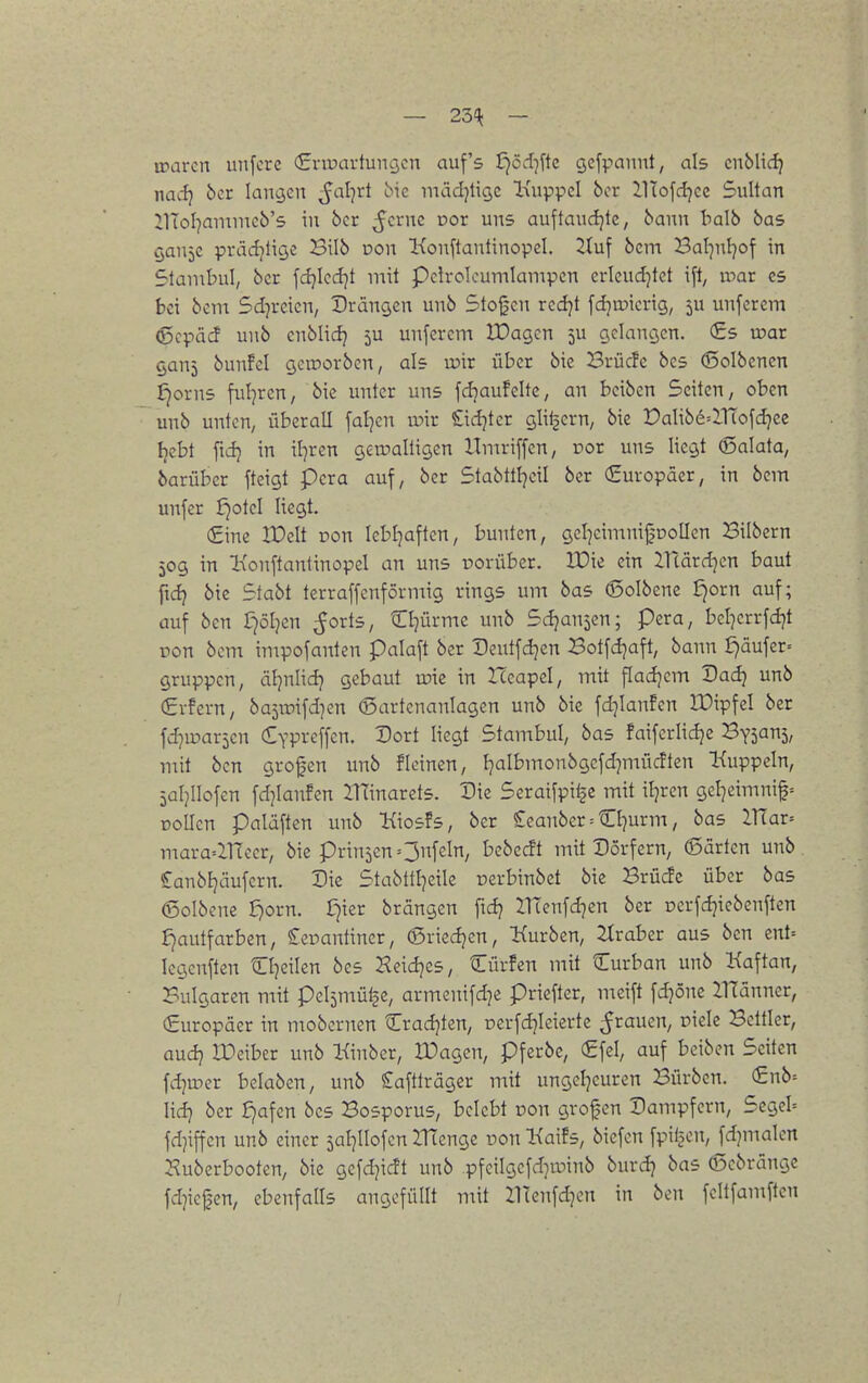 — 23'^ — voavcn uiifcre (Entartungen auf's t)öd]ftc gefpannt, als cnblic^ nacfj 6cr langen ^al7rt Me mädjtige Inippel bor iltofd^cc Sultan JlToI^ammcb's in bcr ^crne oor uns auftaudjte, bann balb bas gaujc prädjtige Bilb üon Konftantinopcl. ^tuf bcm Bal^nljof in Stainbul, bcr fd}Icd]t mit Pclrolcumlampcn erleud^tet ift, irar es bei bem Sd^rcicn, Drängen unb Stoßen rcdjt fd^ujicrig, 5U unferem ©cpäcf unb cnblid} 5U unferem IDagcn 5U gelangen. (£s u?ar gauj bunfel geirorben, als roir über bie Brücfe bes (Solbcncn £)orns ful^ren, bie unter uns fdjaufelte, an beiben Seiten/ oben unb unten, überall fallen tüir £idjtcr glilsern, bie DaIibe=llTofdjcc Ijebt fid) in il]ren gewaltigen Itniriffen, cor uns liegt ©alata, barüber ftcigt pera auf, bcr Stabtttjeil ber (Europäer, in bem unfer fjotcl liegt. €ine IDelt von lebt^aften, bunten, geI}eimni0DoIIen Silbern 50g in lionftantinopel an uns rorüber. IPie ein Hcärd^en baut fidj bie Stabt terraffcnförmig rings um bas 6oIbcne ^orn auf; auf ben r7öljen ^orts, Cl^ürme unb Sdjansen; pera, bel]errfd}t ron bcm impofanten Palaft ber Dcntfdjen Botfdjaft, bann ^äufer= gruppcn, äljnlid) gebaut wk in Iceapel, mit fladjcm Dadj unb €vfern, ba5iüifd]en (Bartcnanlagen unb bie fdjianfen IDipfel ber fd?ipar5en ^YPi-'effcn. Dort Hegt Stambul, bas faifcriidje Bysanj/ mit ben grofen imb fleinen, Ijalbmonbgefdjmücften Kuppeln, jaljllofen [djianfen ilTinarets. Die Seraifpi^c mit iljren gel^eimnif= Döllen paläften unb Kiosfs, ber £eanber = CI]urm, bas IXlax-- mara=inccr, bie prin5cn=3feln, bebecft mit Dörfern, 6ärten unb Sanbfjäufern. Die Stabttljeile oerbinbet bie Brüdc über bas ©olbcne ^orn. £jier brängen ftd? 21Tenfd7en ber ücrfdjiebenften £)autfarben, Seoantiner, ©riedjen, Kurben, Araber aus ben cnt= Icgenften Cl^eilen bes Heidjes, Cürfcn mit Curban unb Kaftan, Bulgaren mit Pelämütäe, armcnifd]c priefter, meift fdjöne IlTänncr, €uropäer in mobcrnen Cradjten, Dcrfdjleiertc grauen, Diele Bettler, audj a^eiber unb Kinber, lüagen, pferbe, €fel, auf beiben Seiten fdjmer belaben, unb £aftträger mit ungcljcuren Bürben. €nb= lid} ber £)afen bes Bosporus, belebt Don großen Dampfern, Segeb fdjiffcn unb einer 5at]IIofcn ZHenge üon KaiEs, biefcn fpiijcn, fdjmalcn 2^ubcrbooten, bie gefdjicft unb pfcilgefdjminb burdj bas ©ebränge fdjicfjen, ebenfalls angefüllt mit llTcufd^en in ben fellfamflen