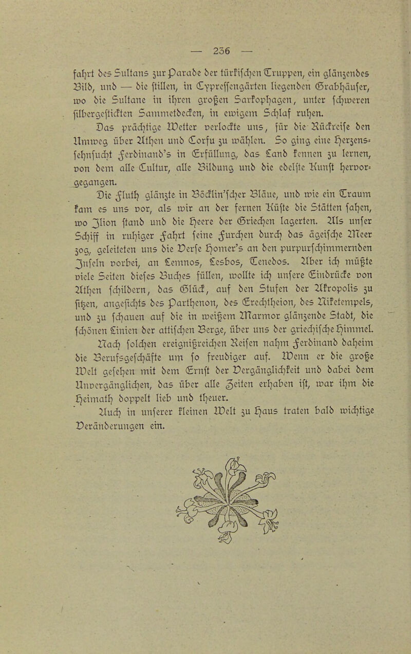 — 256 — fafjvt bcs Sultans jur Parabe 6er tüvfifdjcn Cvuppcn, ein öldUjcnbcs Bilb, iinb — bic füllen, in (EYPreffcngävtcn licgenben d5rabl7äufcr, iDo bie Sultane in il^ren Qvojjen Savfopl^acjen, unter fcljioercn filbcrcjcfticftcn Sainmetbcden, in cir)iö,ein Sd]Iuf rul^en. Das prädjtiyc tüetter üerlorfte uns, für bie Kücfrcifc ben UmtDcg über 2ttl]en unb dorfu ju u->äl7len. So g,ing eine f)er5ens= fet)nfud7t ^erbinanb's in Erfüllung, bas £anb fcnnen ju lernen, r>on bem alle dultur, alle Bilbung unb bic cbelfte Kunft f}crDor= gegangen. Die ßluiii glänzte in Böcflin'fdjcr Bläue, unb roie ein Craum fam es uns Dor, als inir an ber fernen Küfte bie Stätten fafjen, tDO 3Iion ftanb unb bie Jjcerc ber Q5ried]cn lagerten. Iiis unfer Sd}iff in rul^iger ^aljrt feine ^urd]en burdj bas ägcifdje llTecr 509, geleiteten uns bie Perfe £jomer's an ben purpurfd]immernbcn 3nfeln rorbci, an £emno5, Scsbos, Cencbos. über id) müftc Diele Seilen biefes Buddes füllen, wollte idj unfere (Stnbrücfe Don 2ttljcn fdnibcrn, bas (5Iücf, auf ben Stufen ber Zlfropolis 5U filmen, angeftdjts bes partfjenon, bcs (£rcd}tl7cion, bes Icifetempels, unb 5U fd}aucn auf bie in ir>eif em IHarmor glän^enbe Stabt, bie fd^önen Linien ber attifdjcn Berge, über uns ber griedjifdjc JjimnieL Uadi fold^en crcignifjreidjen Keifen nal]m ^erbinanb bal^cim bic Berufsgefd^äfte um fo frcubiger auf. lüenn er bie grofc IDclt gefeljen mit bem €rnft ber Dcrgänglid}feit unb babei bem UnDergänglidjen, bas über alle Reiten erijabcn ift, inar iljm bie £)eimatlj boppelt Heb unb tljeuer. ilud} in unferer fleinen lüelt 5U ijaus traten balb raid^tigc Deränberungcn ein.