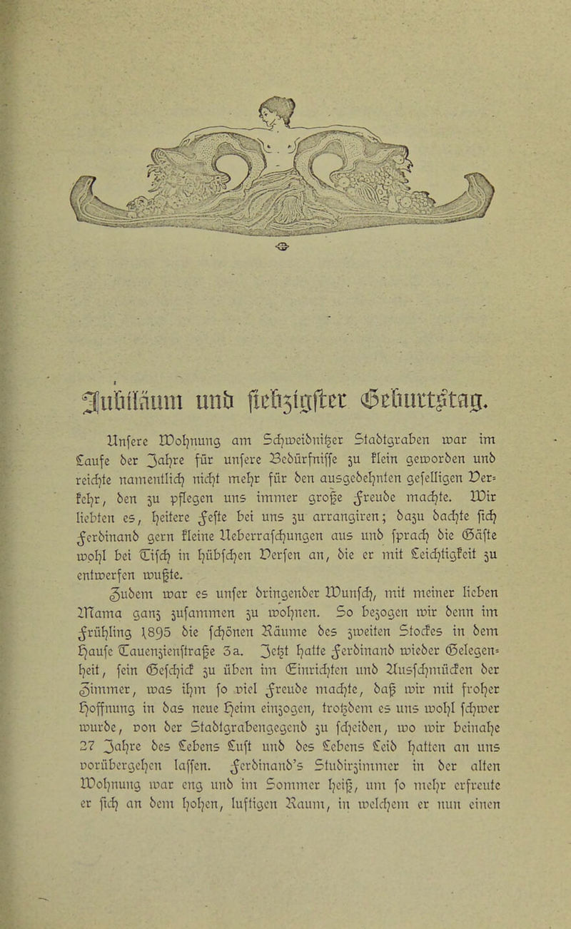 f utifläum unb ficflsißjtcr (^i>fiurt?tfl0. Hnferc tDoIjnung am Sd^ipetöniljer Slabtgvaben mar im £aufe ber ^di^xs für unfcre Bcbürfniffe ju ficin geroorben unb reid^te namcntlidj md}t mcljr für ben ausgebel^nten gefelligen Vex-- tdjx, ben ju pflegen uns immer gro|c ^reube madjte. XDir liebten es, Ijeitere ^efle bei uns 5U arrangiren; ba5u bad]te fidj ^crbinanb gern fleine ITeberrafdjungcn aus unb fpradj bic (Seifte vDpI^I bei Cifdj in Ijübfdjen Perfen an, bie er mit Ccidjtigfeit ju entroerfen muftc. ^ubem xoax es unfer bringenber IDunfdj, mit meiner lieben ITfama ganj ^ufammen 5U irol^ncn. So belogen ir>ir benn im ^rüljling \8^5 bie fdjönen Häume bes 5ipeiten Stocfes in bem fjaufe Cauenjienftra^c 5 a. ^ctii Tratte ^crbinanb iDicber ®elegen= i)ätf fein ©cfdjicf 5U üben im (Einridjtcn unb ^tusfdjmücfcn ber ^immer, n^as iljm fo riel ^reube madjtc, baf lüir mit fvoljcr ^Öffnung in bas neue ^eim einjogen, trol^bem es uns rüoljl fdjrocr ujurbe, Don ber Stabtgrabengegcnb 5U fdjeibcn, wo lüir bcinalje 27 2i'^l}Xi bes Gebens £uft unb bes Gebens €eib Tratten an uns porüborgeljcn laffen. ^crbinanb's Stubivjimmcr in ber alten IDoljnung ipar eng unb in: 5ommcr Ijcijj, um fo mcljr erfreute er ftdj an bem Ijoljcn, luftigen 2\aum, in lucldjem er nun einen
