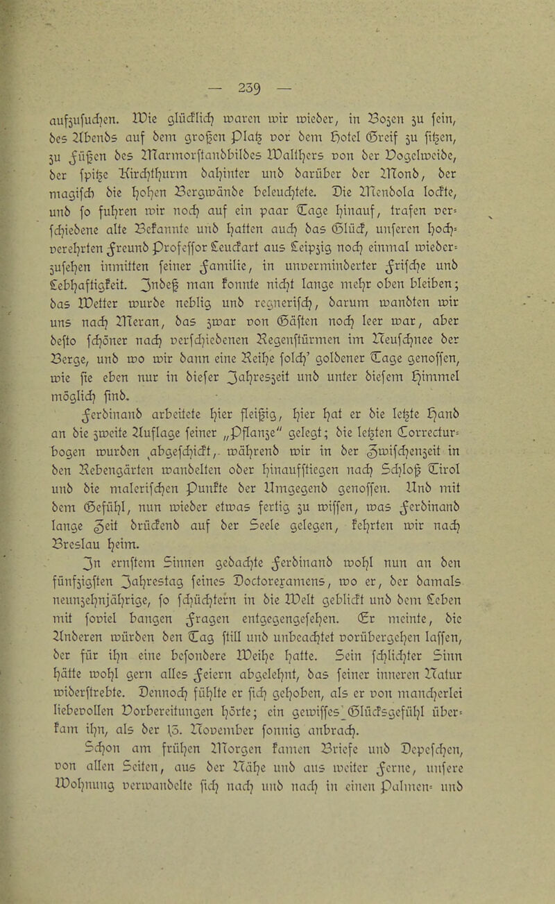 — 239 — auf5wfuii?en. XOk glücflid] mavcn w'xx wkbcv, in Bojcn 5U fein, bcs 2(bcu65 auf bent grojjcn pial} üor 6em löotcl ©reif 5U ftljcn, 5U ^iijjcn ÖC5 JlTannorftaubbilöcs IDallljcrs non ber Docjcitncibc, bet fpifjc 'Kirdjtl^uvm baljinter unb barübcr bcr ilTonb, bcr magifd) bie Ijofjcn Bcrgtüänbe bcleudjtete. Die lllonbola locftc, unb fo fuljren roir nodi auf ein paar Cage I^inauf, trafen rcr= |t fd^icbcnc alte Befanntc unb Ijatten auclj bas (5Iüd*, unfercn I)odj= oereljrten ^rcunb Prof off or Scucfart aus £eip5ig nodj einmal ipiebcr= 5ufeljen inmitten feiner ^Jamilie, in unoerminberter ^rifd^e unb Cebljaftigfeit. ^nbz^ man fonnte nidjt lange mol]r oben bleiben; bas IDctter würbe neblig unb rccsiicrifdj, barum u?anbtcn toir uns nadj Hieran, bas ivoat von (Säften nodj leer rr>ar, aber befto fdjöner nadj pcrfd^icbcnen Hcgenftürmcn im Iceufdjnee ber Berge, unb too u?ir bann eine Keilte foldj' golbener Cage genoffen, U5ie fte eben nur in biefer 3'^^?^255eit unb unter biefem ^immel moglid} fmb, ^crbinanb arbeitete Ijier ficijjig, Ijier tjat er bie leiste ^anb an bie jcocite 21uflage feiner „Pflanje gelegt; bie letzten Correctur= W bogen tourben abgefd)icft,. träljrenb xdxx in ber ,5rüifd]en5eit in bcn Kebengärten loanbelten ober I^inaufftiegen nadj 5d]Io^ Cirol unb bie malcrifdjen Punfte ber Umgegenb genoffen. Unb mit bcm ®efüljl, nun lieber etu^as fertig 5U roiffen, roas ^crbinanb lange ^eit brücfcnb auf ber Seele gelegen, feierten n?ir nadj Breslau Ijeim. ernftem Sinnen gebadjte ^^rbinanb rooljl nun an ben fünfjigften ^al)x<istag, feines Dodoreyamcns, voo er, ber bamals neuujel^njäljrigc, fo fdjüdjtern in bie XDelt geblicft unb bem Ceben mit foüiel bangen fragen entgegengefeljen. (£r meinte, bie Ruberen tpürben ben Cag ftill unb unbcadjtet üorübergcljen laffen, bcr für iljn eine befonbere IDeitje Ijatte. Sein fd^Iidjter Sinn Jjätte u)oi}I gern alles feiern abgelel^nt, bas feiner inneren Hatur roiberftrebte. Dennodj füfjite er fidj gcfjobcn, als er ron mandjerlei liebeoollen Vorbereitungen I^örtc; ein gett)iffes^Ö5Iüc!sgcfüljI übcr= fam il^n, als ber \ö. ITouember fonnig anbradj. Sdjon am frül^en llTorgen fanden Briefe unb Dcpcfdjen, pon allen Seiten, aus bcr Itälje unb aus weiter ^crne, unfcre H)oIjnung pcrwanbclte fidj nadj unb nadj in einen Palmcn= unb