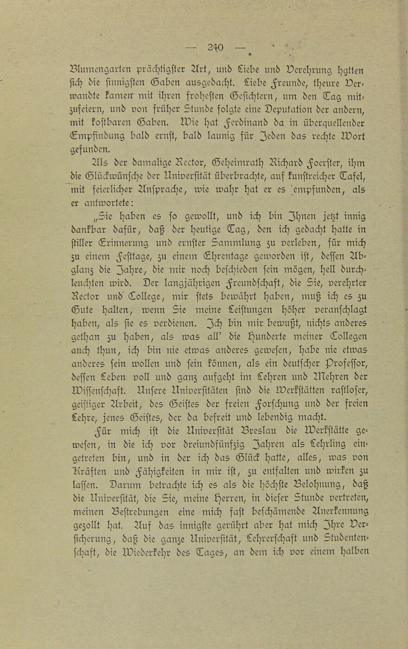 Hinnciujartcn prcidjfigflcr Zivi, unb Stiebe unb Dcrcljnmg Ijalten fid} bk finnicjftcn (Saben ausQobad^t, Siebe ^rcunbe, lljcuve Der= iranbte famctt mit iljrcn frof]cftcn (ßcfid]tci-n, um 6en Cag mit= jitfeieni/ unö von frül^cr Slunbe folgte eine Deputation 6cr anbcrn, mit foftbaren (ßaben. IPie Ijat ^evbinanb ba in überquellcnber €mpfinbunci balb ernft, balb launig für.3c^cn bas redjtc IVoü gcfunbcn. 2lli ber bamaligc Jvcdor, (ScIjcimrntF) Kicfjarb ^ocrftcr, iljm bie ©lüifiuünfrfje bor llniüevfttät überbradjte, auf funftreidjer Cafel, mit feiorlidjer ifnfpradje, roie u^aljr fjat er es ^empfunben, als er antiDortetc: „Sic I]aben es fo gemoUt, unb idj bin ^l}nm jeljt innig banfbar bafür, baf bcr Ijeuttge Cag, bcn id; Qzbad}t Ijatte in ftiller €rinnerung unb ernfter Sammlung 5U cerleben, für mic^ ju einem ^cfttage, 5U einem €l]rcntagc geworben ift, beffen Ztb= ylauj bie J)Cil}xe, bie mir nodj bcfd)icben fein mögen, Ijell burd}-- Icudjten irirb. Der langjäljrigcn ^^reunbfdjaft, bie Sie, oereljrter Sector unb' College, mir ftets bcinüljrt I]aben, muf idj es (Düte Ijalten, wenn Sie meine £eiftungen ijöljer reranfdjiagt Ijaben, als fie es ocrbienen. 3'^? ^1^^^ berouft, nidjts anbercs getl^an ju Ijaben, als was all' bie £)unbevte meiner Kollegen aud} tl]un, idj bin nie etroas anberes geroefen, I^abe nie etroas anbcres fein wollen unb fein fönnen, als ein beutfd^er profeffor, beffen £cbcn doII unb gans aufgetjt im Seigren unb 21TcIjren ber lüiffenfd]aft. Unfere llniperfitäten ftnb bie lüerFftälten raftlofer, geiftiger 2irbeit, bcs (Seiftes ber freien ^orfd^ung unb ber freien £ef}re, jenes ©eiftes, ber ba befreit unb lebenbig madjt. ^ür midj ift bie Uninerfttät Breslau bie IDcrfftätte ge= rpefen, in bie \d} cor breiunbfünfjig 3<-^fF'^ ^^^^ Setjrling ein-- getreten bin, unb in ber id] bas 6Iüd Ijatte, alles, was oon li'räften unb ^äl]igfeiten in mir ift, 5U entfalten unb wirfen ju laffen. Harum betradjte idj es als bie Ipd^fte Beloljnung, ba^ bic Uniüevfität, bie Sie, meine i)erren, in biefer Stunbe vertreten, meinen Beftrebungen eine midj faft befdjämenbe 2tnorfennung gesollt I^at. 3(uf bas innigfte gerü[]rt aber Ijat midj 3^?^'^ Oct-- fid]erung, baf bie ganje Unioerfität, £ct)verfd]aft unb Stubenten« fd^aft, bie IDiobcrfeljr bcs Cages, an bem id) Dor eiiiem I^alben